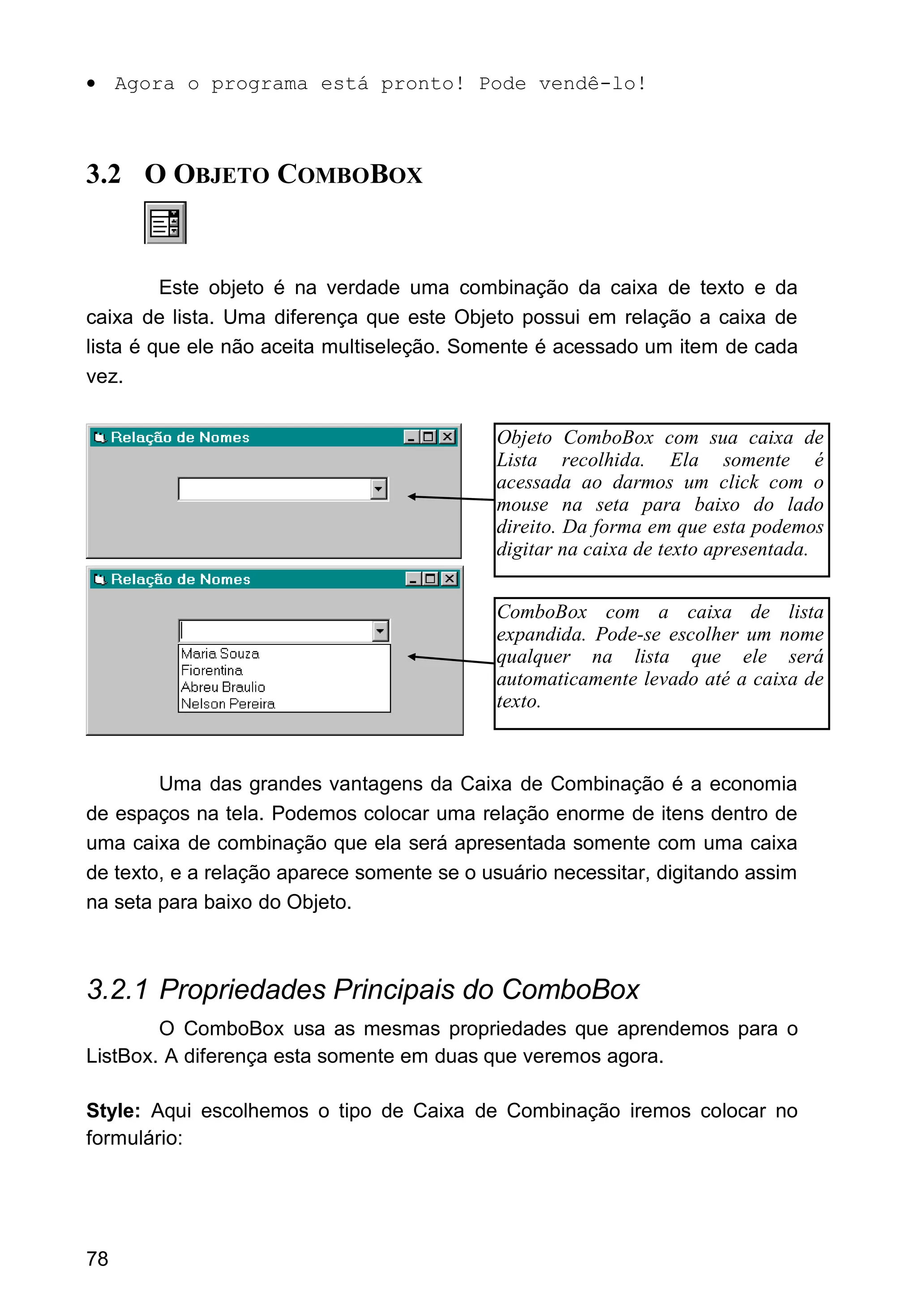 • Agora o programa está pronto! Pode vendê-lo!
3.2 O OBJETO COMBOBOX
Este objeto é na verdade uma combinação da caixa de texto e da
caixa de lista. Uma diferença que este Objeto possui em relação a caixa de
lista é que ele não aceita multiseleção. Somente é acessado um item de cada
vez.
Uma das grandes vantagens da Caixa de Combinação é a economia
de espaços na tela. Podemos colocar uma relação enorme de itens dentro de
uma caixa de combinação que ela será apresentada somente com uma caixa
de texto, e a relação aparece somente se o usuário necessitar, digitando assim
na seta para baixo do Objeto.
3.2.1 Propriedades Principais do ComboBox
O ComboBox usa as mesmas propriedades que aprendemos para o
ListBox. A diferença esta somente em duas que veremos agora.
Style: Aqui escolhemos o tipo de Caixa de Combinação iremos colocar no
formulário:
78
Objeto ComboBox com sua caixa de
Lista recolhida. Ela somente é
acessada ao darmos um click com o
mouse na seta para baixo do lado
direito. Da forma em que esta podemos
digitar na caixa de texto apresentada.
ComboBox com a caixa de lista
expandida. Pode-se escolher um nome
qualquer na lista que ele será
automaticamente levado até a caixa de
texto.
 