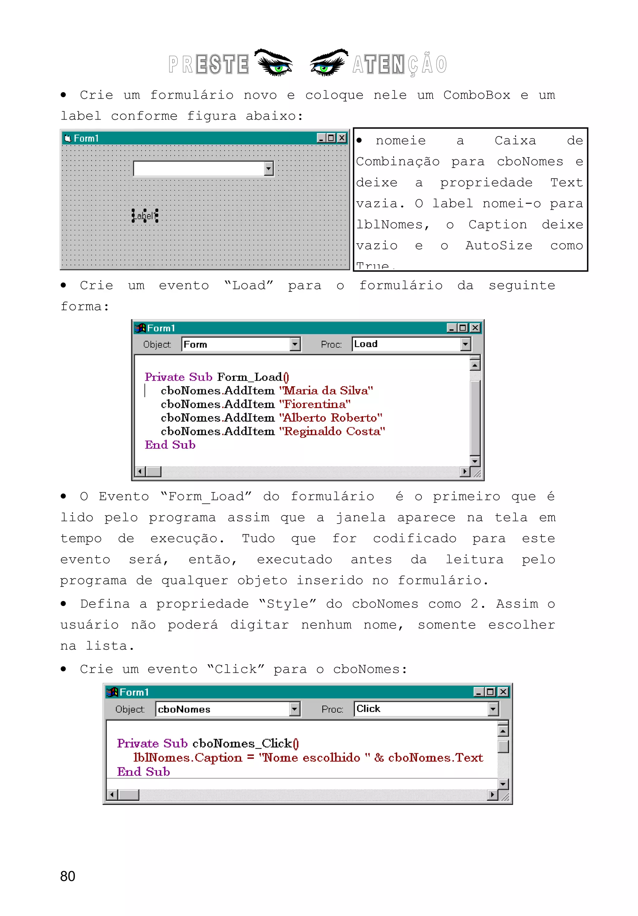 • Crie um formulário novo e coloque nele um ComboBox e um
label conforme figura abaixo:
• Crie um evento “Load” para o formulário da seguinte
forma:
• O Evento “Form_Load” do formulário é o primeiro que é
lido pelo programa assim que a janela aparece na tela em
tempo de execução. Tudo que for codificado para este
evento será, então, executado antes da leitura pelo
programa de qualquer objeto inserido no formulário.
• Defina a propriedade “Style” do cboNomes como 2. Assim o
usuário não poderá digitar nenhum nome, somente escolher
na lista.
• Crie um evento “Click” para o cboNomes:
80
• nomeie a Caixa de
Combinação para cboNomes e
deixe a propriedade Text
vazia. O label nomei-o para
lblNomes, o Caption deixe
vazio e o AutoSize como
True.
 