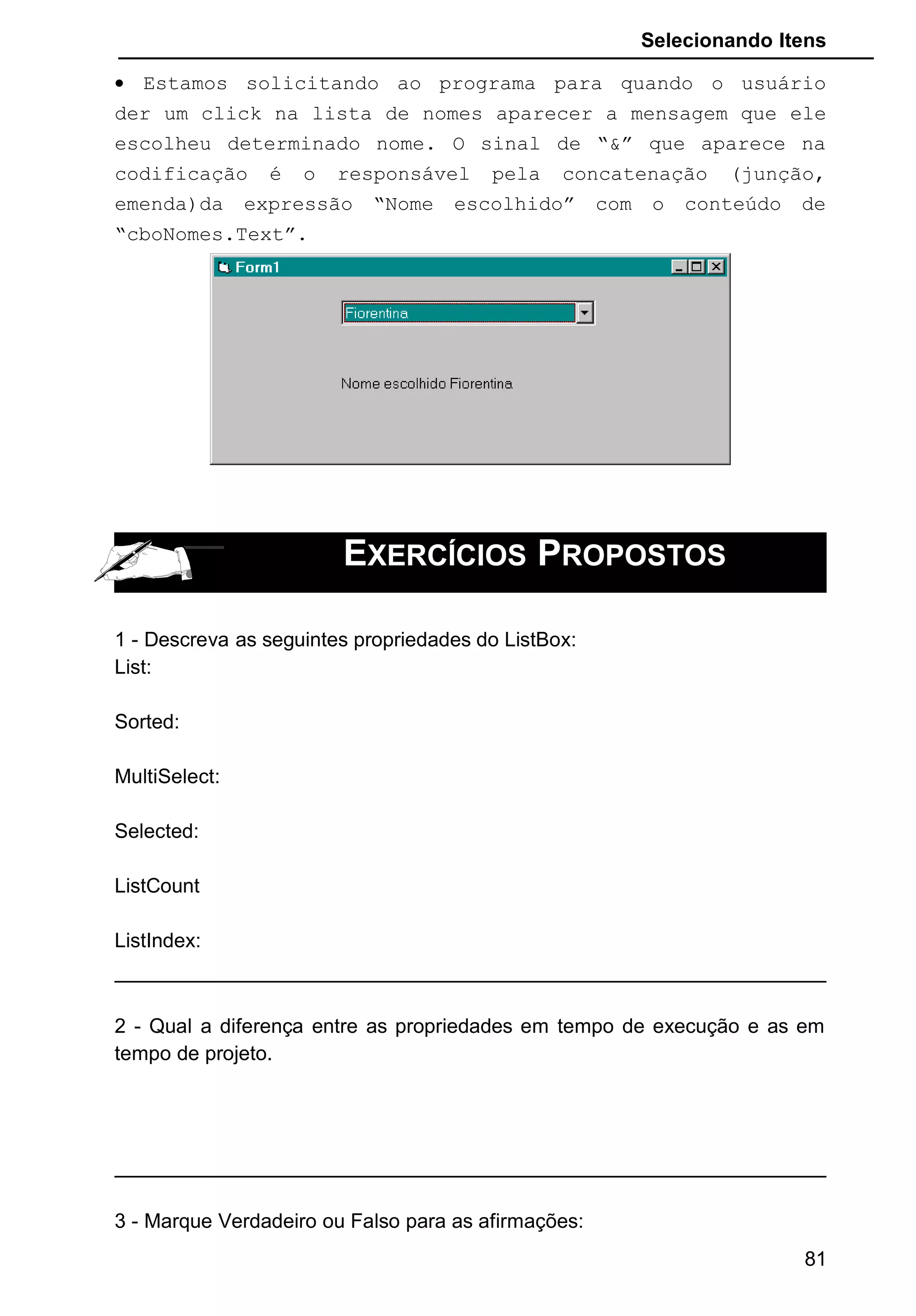Selecionando Itens
• Estamos solicitando ao programa para quando o usuário
der um click na lista de nomes aparecer a mensagem que ele
escolheu determinado nome. O sinal de “&” que aparece na
codificação é o responsável pela concatenação (junção,
emenda)da expressão “Nome escolhido” com o conteúdo de
“cboNomes.Text”.
EXERCÍCIOS PROPOSTOS
1 - Descreva as seguintes propriedades do ListBox:
List:
Sorted:
MultiSelect:
Selected:
ListCount
ListIndex:
2 - Qual a diferença entre as propriedades em tempo de execução e as em
tempo de projeto.
3 - Marque Verdadeiro ou Falso para as afirmações:
81
 
