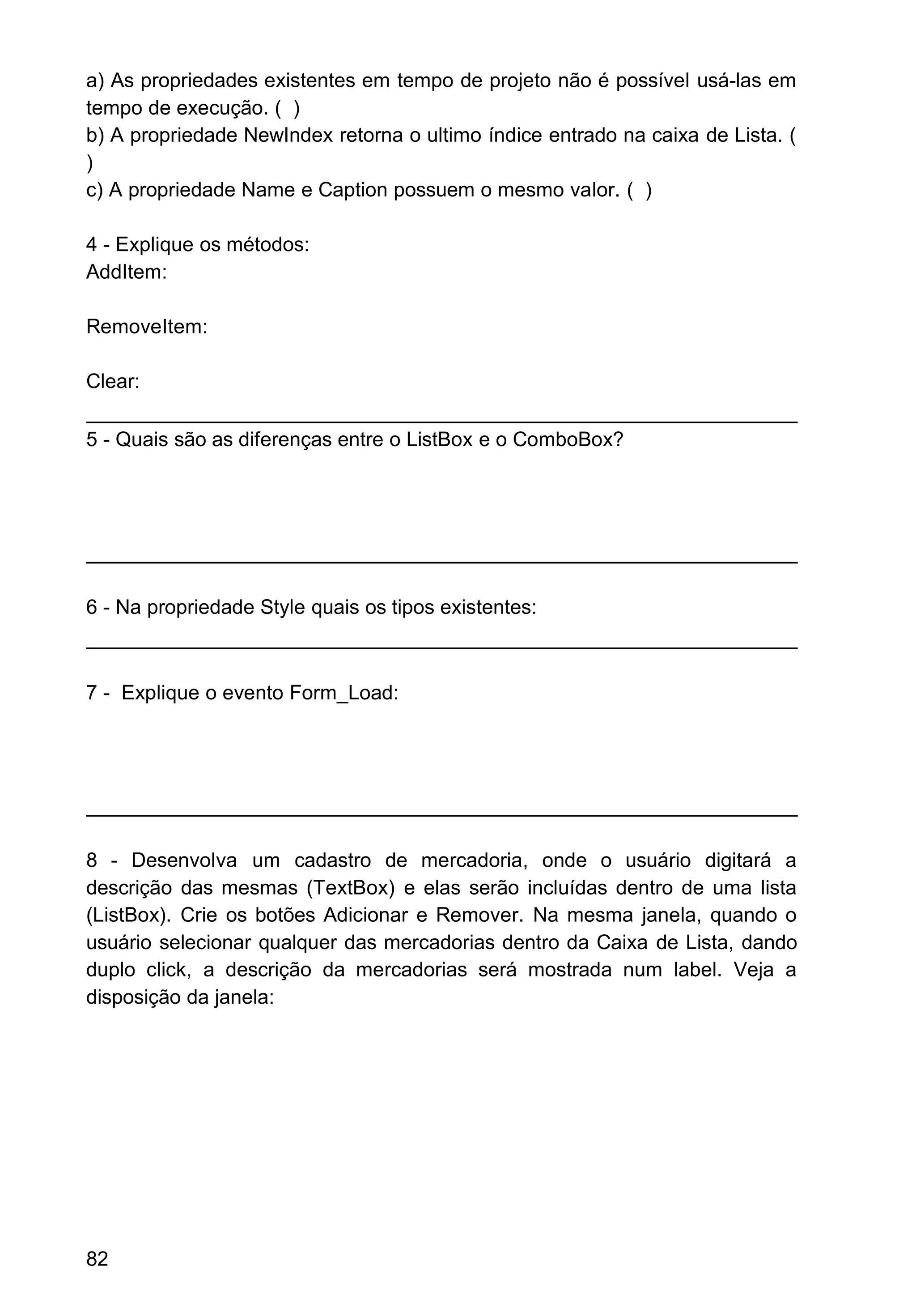 a) As propriedades existentes em tempo de projeto não é possível usá-las em
tempo de execução. ( )
b) A propriedade NewIndex retorna o ultimo índice entrado na caixa de Lista. (
)
c) A propriedade Name e Caption possuem o mesmo valor. ( )
4 - Explique os métodos:
AddItem:
RemoveItem:
Clear:
5 - Quais são as diferenças entre o ListBox e o ComboBox?
6 - Na propriedade Style quais os tipos existentes:
7 - Explique o evento Form_Load:
8 - Desenvolva um cadastro de mercadoria, onde o usuário digitará a
descrição das mesmas (TextBox) e elas serão incluídas dentro de uma lista
(ListBox). Crie os botões Adicionar e Remover. Na mesma janela, quando o
usuário selecionar qualquer das mercadorias dentro da Caixa de Lista, dando
duplo click, a descrição da mercadorias será mostrada num label. Veja a
disposição da janela:
82
 