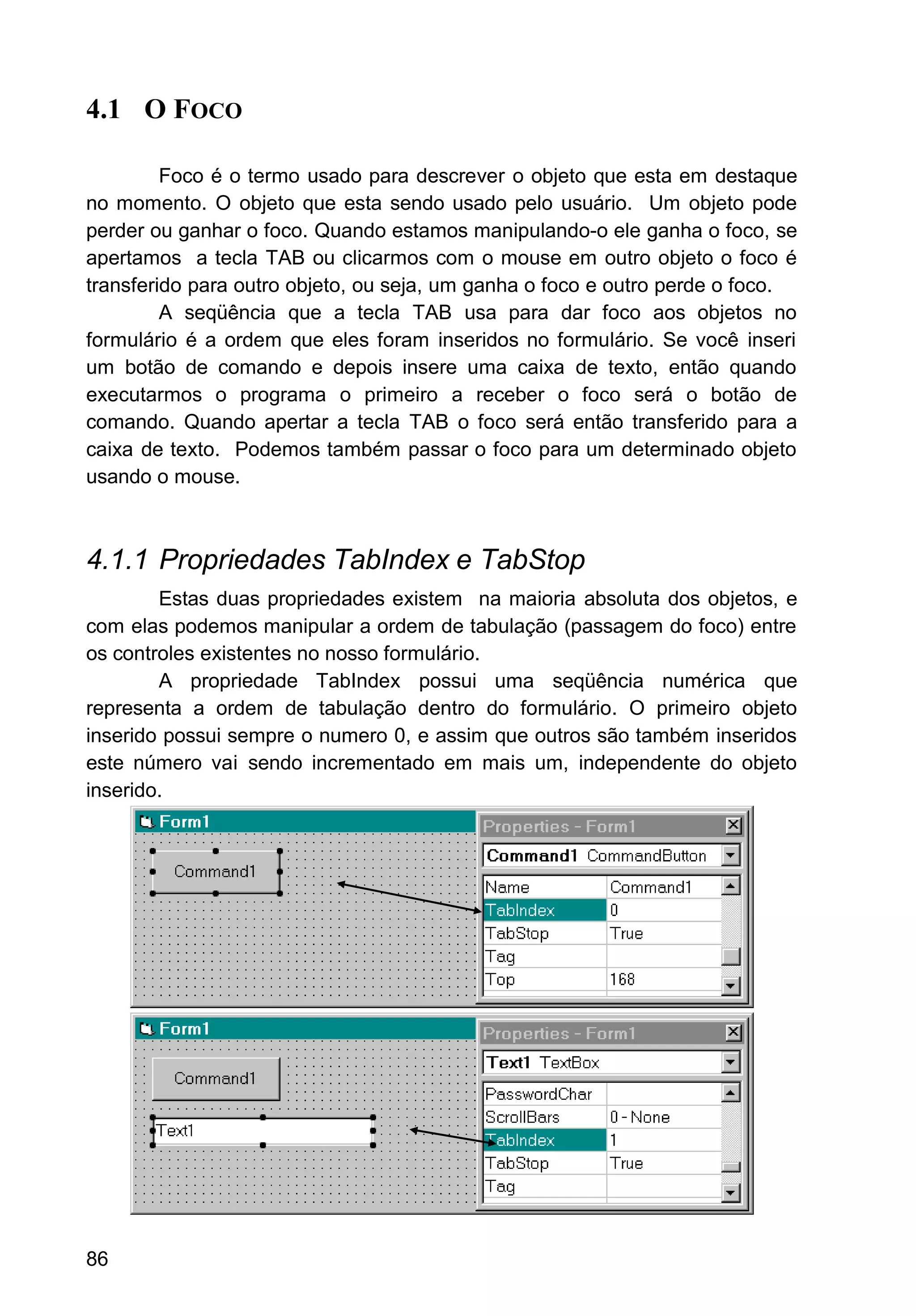 4.1 O FOCO
Foco é o termo usado para descrever o objeto que esta em destaque
no momento. O objeto que esta sendo usado pelo usuário. Um objeto pode
perder ou ganhar o foco. Quando estamos manipulando-o ele ganha o foco, se
apertamos a tecla TAB ou clicarmos com o mouse em outro objeto o foco é
transferido para outro objeto, ou seja, um ganha o foco e outro perde o foco.
A seqüência que a tecla TAB usa para dar foco aos objetos no
formulário é a ordem que eles foram inseridos no formulário. Se você inseri
um botão de comando e depois insere uma caixa de texto, então quando
executarmos o programa o primeiro a receber o foco será o botão de
comando. Quando apertar a tecla TAB o foco será então transferido para a
caixa de texto. Podemos também passar o foco para um determinado objeto
usando o mouse.
4.1.1 Propriedades TabIndex e TabStop
Estas duas propriedades existem na maioria absoluta dos objetos, e
com elas podemos manipular a ordem de tabulação (passagem do foco) entre
os controles existentes no nosso formulário.
A propriedade TabIndex possui uma seqüência numérica que
representa a ordem de tabulação dentro do formulário. O primeiro objeto
inserido possui sempre o numero 0, e assim que outros são também inseridos
este número vai sendo incrementado em mais um, independente do objeto
inserido.
86
 