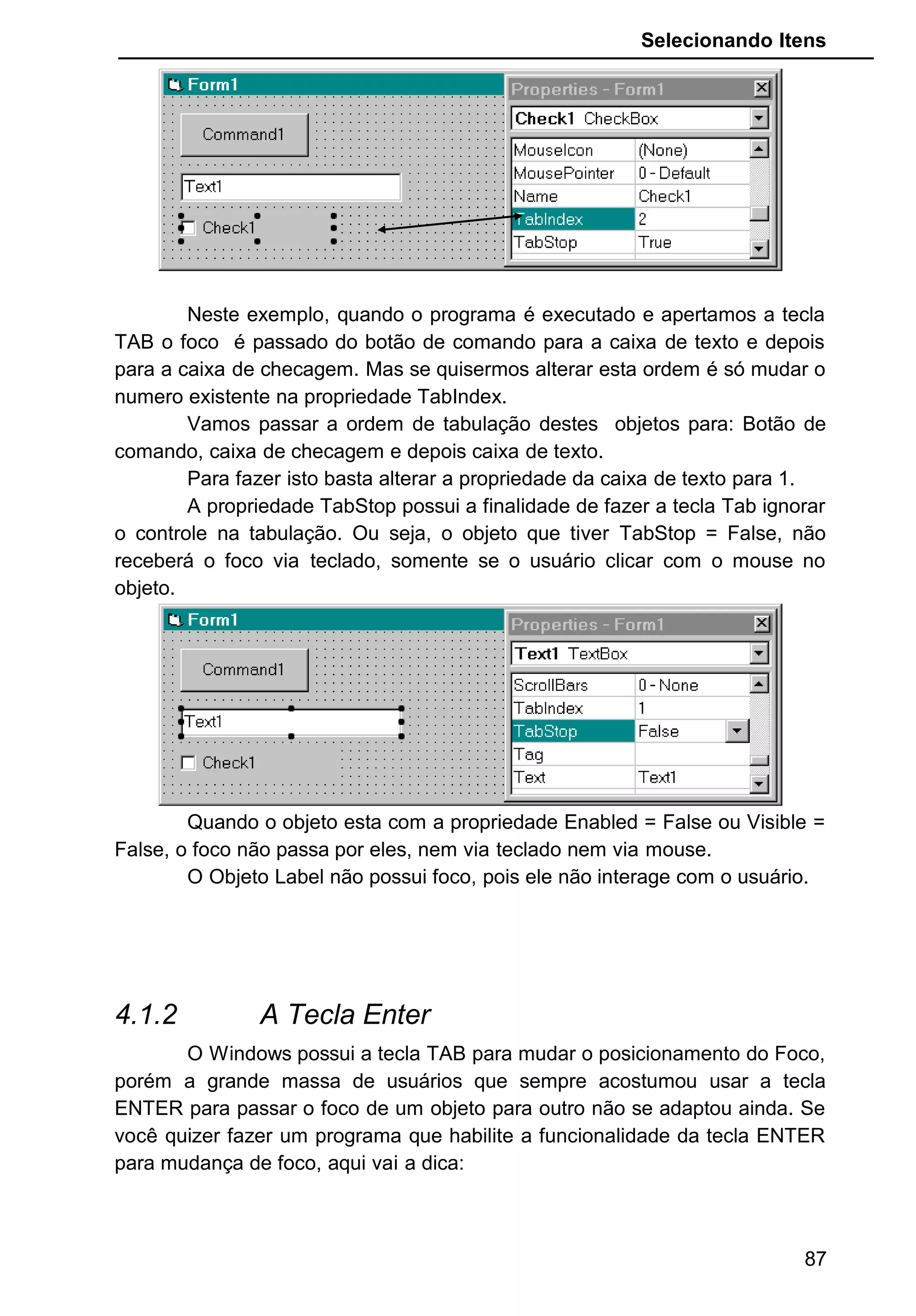 Selecionando Itens
Neste exemplo, quando o programa é executado e apertamos a tecla
TAB o foco é passado do botão de comando para a caixa de texto e depois
para a caixa de checagem. Mas se quisermos alterar esta ordem é só mudar o
numero existente na propriedade TabIndex.
Vamos passar a ordem de tabulação destes objetos para: Botão de
comando, caixa de checagem e depois caixa de texto.
Para fazer isto basta alterar a propriedade da caixa de texto para 1.
A propriedade TabStop possui a finalidade de fazer a tecla Tab ignorar
o controle na tabulação. Ou seja, o objeto que tiver TabStop = False, não
receberá o foco via teclado, somente se o usuário clicar com o mouse no
objeto.
Quando o objeto esta com a propriedade Enabled = False ou Visible =
False, o foco não passa por eles, nem via teclado nem via mouse.
O Objeto Label não possui foco, pois ele não interage com o usuário.
4.1.2 A Tecla Enter
O Windows possui a tecla TAB para mudar o posicionamento do Foco,
porém a grande massa de usuários que sempre acostumou usar a tecla
ENTER para passar o foco de um objeto para outro não se adaptou ainda. Se
você quizer fazer um programa que habilite a funcionalidade da tecla ENTER
para mudança de foco, aqui vai a dica:
87
 