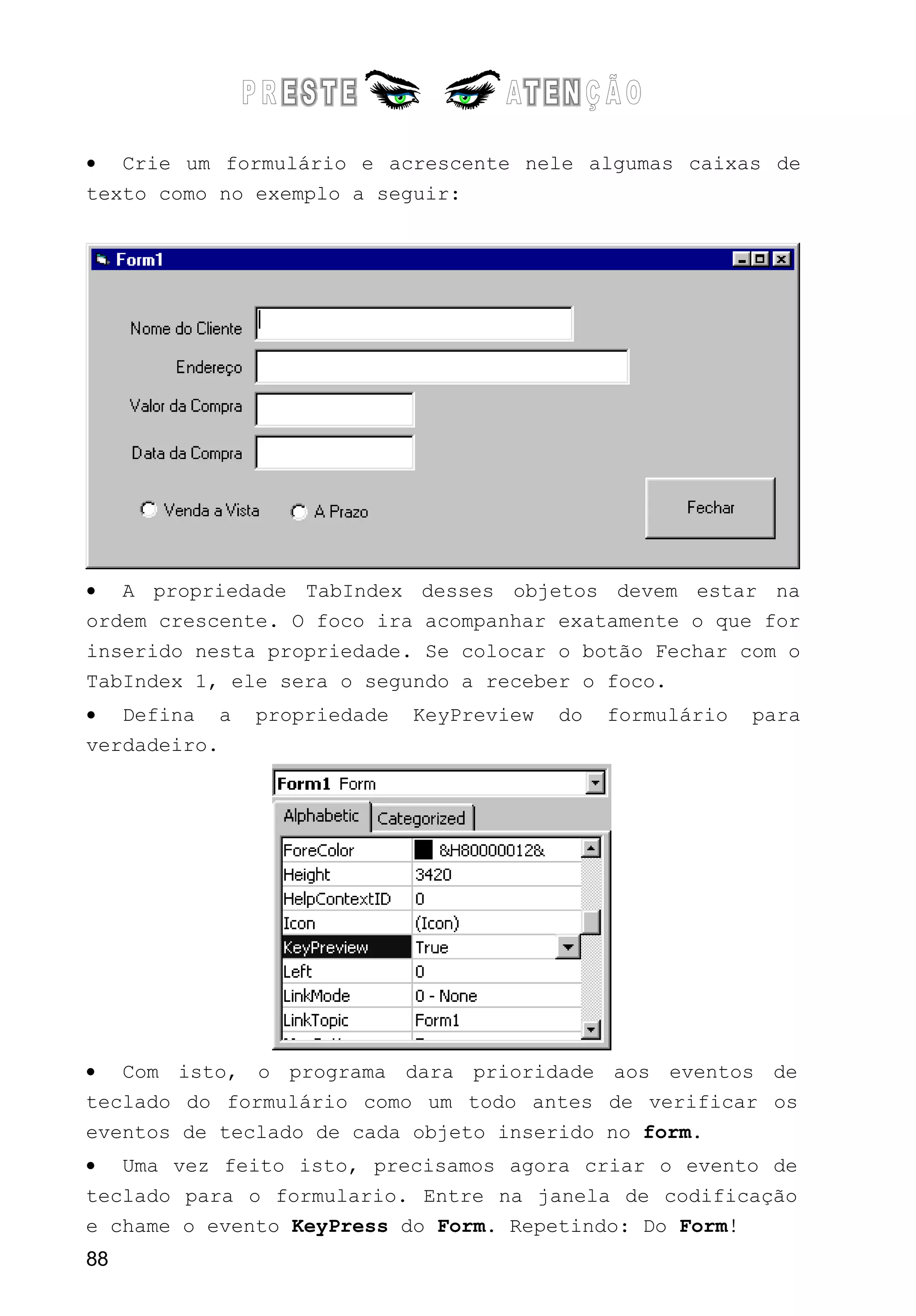 • Crie um formulário e acrescente nele algumas caixas de
texto como no exemplo a seguir:
• A propriedade TabIndex desses objetos devem estar na
ordem crescente. O foco ira acompanhar exatamente o que for
inserido nesta propriedade. Se colocar o botão Fechar com o
TabIndex 1, ele sera o segundo a receber o foco.
• Defina a propriedade KeyPreview do formulário para
verdadeiro.
• Com isto, o programa dara prioridade aos eventos de
teclado do formulário como um todo antes de verificar os
eventos de teclado de cada objeto inserido no form.
• Uma vez feito isto, precisamos agora criar o evento de
teclado para o formulario. Entre na janela de codificação
e chame o evento KeyPress do Form. Repetindo: Do Form!
88
 
