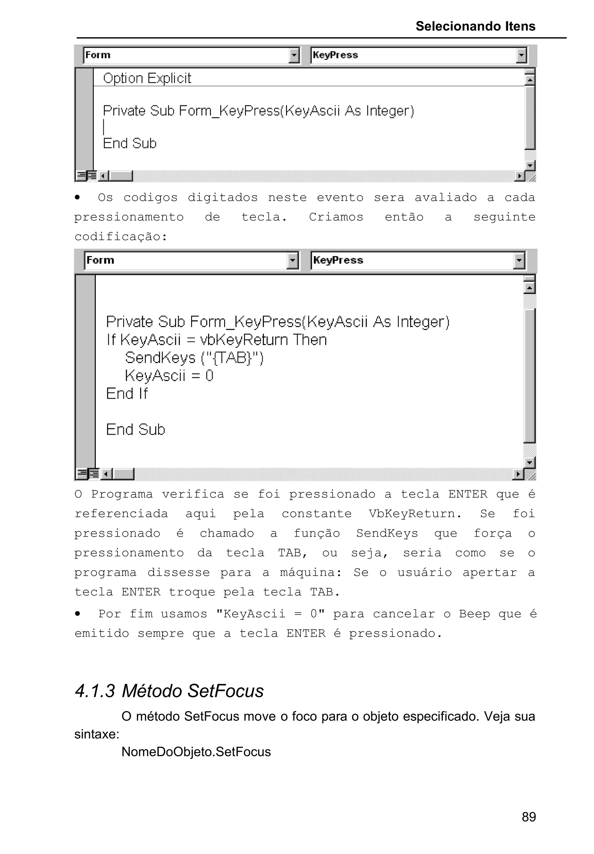 Selecionando Itens
• Os codigos digitados neste evento sera avaliado a cada
pressionamento de tecla. Criamos então a seguinte
codificação:
O Programa verifica se foi pressionado a tecla ENTER que é
referenciada aqui pela constante VbKeyReturn. Se foi
pressionado é chamado a função SendKeys que força o
pressionamento da tecla TAB, ou seja, seria como se o
programa dissesse para a máquina: Se o usuário apertar a
tecla ENTER troque pela tecla TAB.
• Por fim usamos "KeyAscii = 0" para cancelar o Beep que é
emitido sempre que a tecla ENTER é pressionado.
4.1.3 Método SetFocus
O método SetFocus move o foco para o objeto especificado. Veja sua
sintaxe:
NomeDoObjeto.SetFocus
89
 