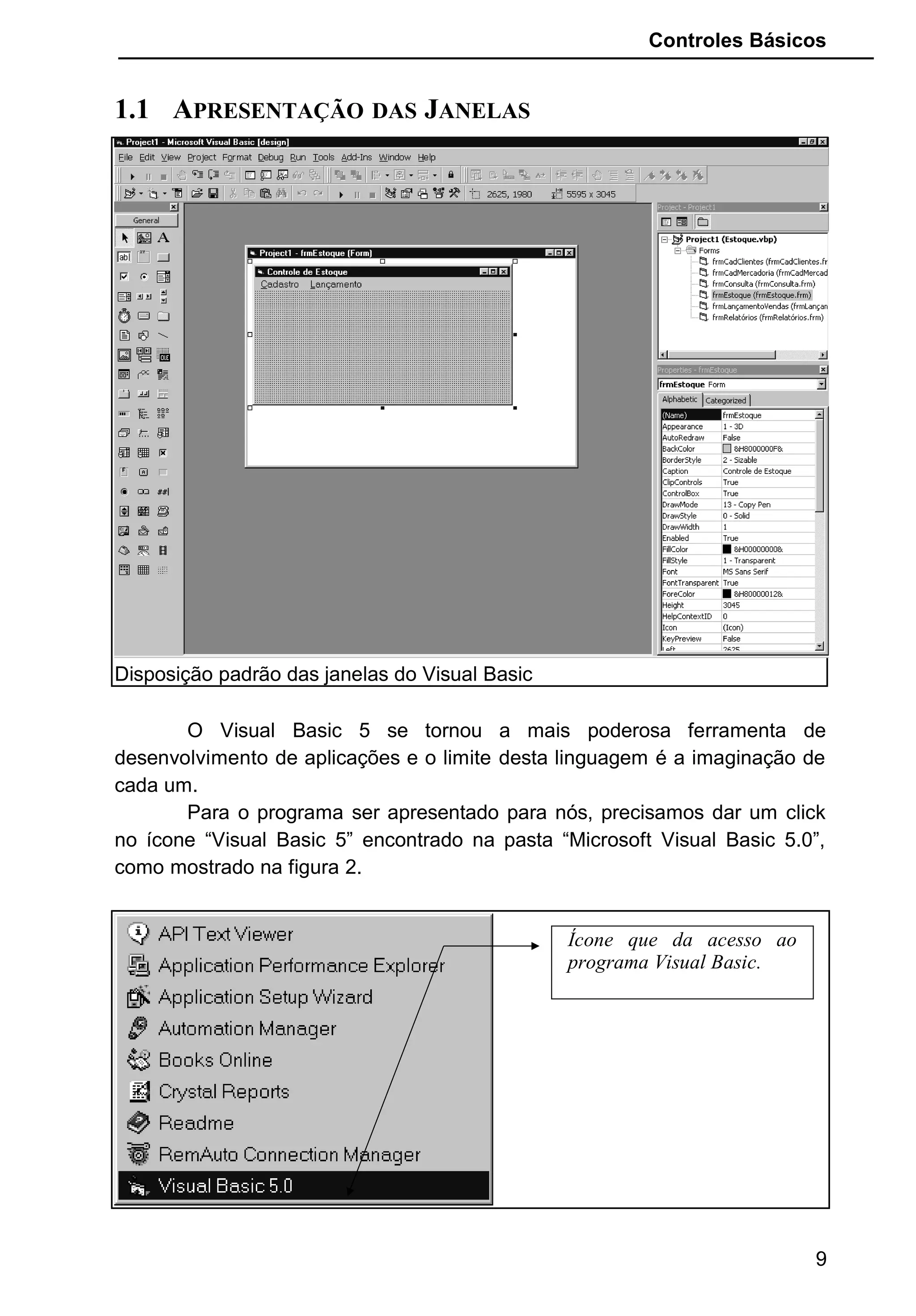 Controles Básicos
1.1 APRESENTAÇÃO DAS JANELAS
Disposição padrão das janelas do Visual Basic
O Visual Basic 5 se tornou a mais poderosa ferramenta de
desenvolvimento de aplicações e o limite desta linguagem é a imaginação de
cada um.
Para o programa ser apresentado para nós, precisamos dar um click
no ícone “Visual Basic 5” encontrado na pasta “Microsoft Visual Basic 5.0”,
como mostrado na figura 2.
9
Ícone que da acesso ao
programa Visual Basic.
 