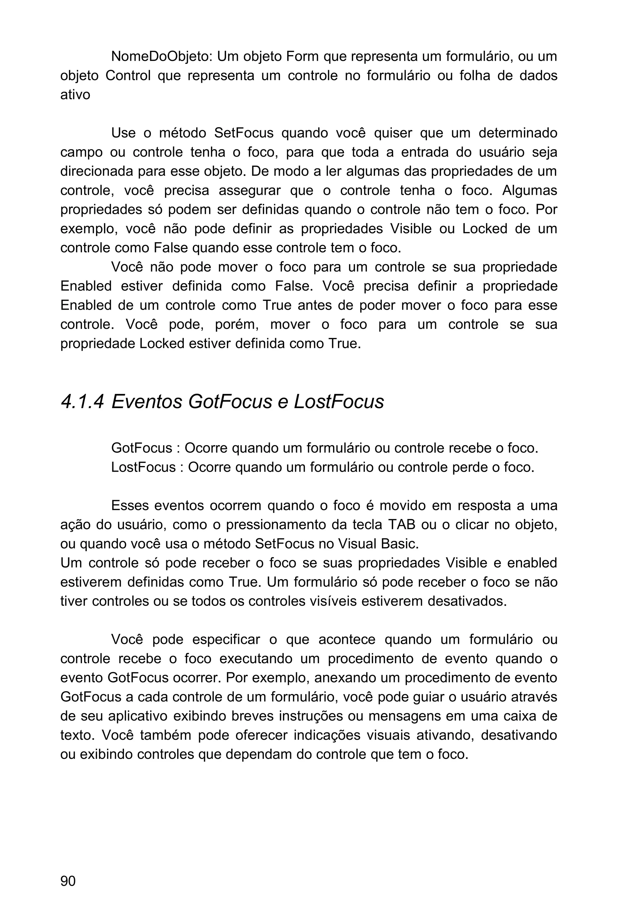 NomeDoObjeto: Um objeto Form que representa um formulário, ou um
objeto Control que representa um controle no formulário ou folha de dados
ativo
Use o método SetFocus quando você quiser que um determinado
campo ou controle tenha o foco, para que toda a entrada do usuário seja
direcionada para esse objeto. De modo a ler algumas das propriedades de um
controle, você precisa assegurar que o controle tenha o foco. Algumas
propriedades só podem ser definidas quando o controle não tem o foco. Por
exemplo, você não pode definir as propriedades Visible ou Locked de um
controle como False quando esse controle tem o foco.
Você não pode mover o foco para um controle se sua propriedade
Enabled estiver definida como False. Você precisa definir a propriedade
Enabled de um controle como True antes de poder mover o foco para esse
controle. Você pode, porém, mover o foco para um controle se sua
propriedade Locked estiver definida como True.
4.1.4 Eventos GotFocus e LostFocus
GotFocus : Ocorre quando um formulário ou controle recebe o foco.
LostFocus : Ocorre quando um formulário ou controle perde o foco.
Esses eventos ocorrem quando o foco é movido em resposta a uma
ação do usuário, como o pressionamento da tecla TAB ou o clicar no objeto,
ou quando você usa o método SetFocus no Visual Basic.
Um controle só pode receber o foco se suas propriedades Visible e enabled
estiverem definidas como True. Um formulário só pode receber o foco se não
tiver controles ou se todos os controles visíveis estiverem desativados.
Você pode especificar o que acontece quando um formulário ou
controle recebe o foco executando um procedimento de evento quando o
evento GotFocus ocorrer. Por exemplo, anexando um procedimento de evento
GotFocus a cada controle de um formulário, você pode guiar o usuário através
de seu aplicativo exibindo breves instruções ou mensagens em uma caixa de
texto. Você também pode oferecer indicações visuais ativando, desativando
ou exibindo controles que dependam do controle que tem o foco.
90
 