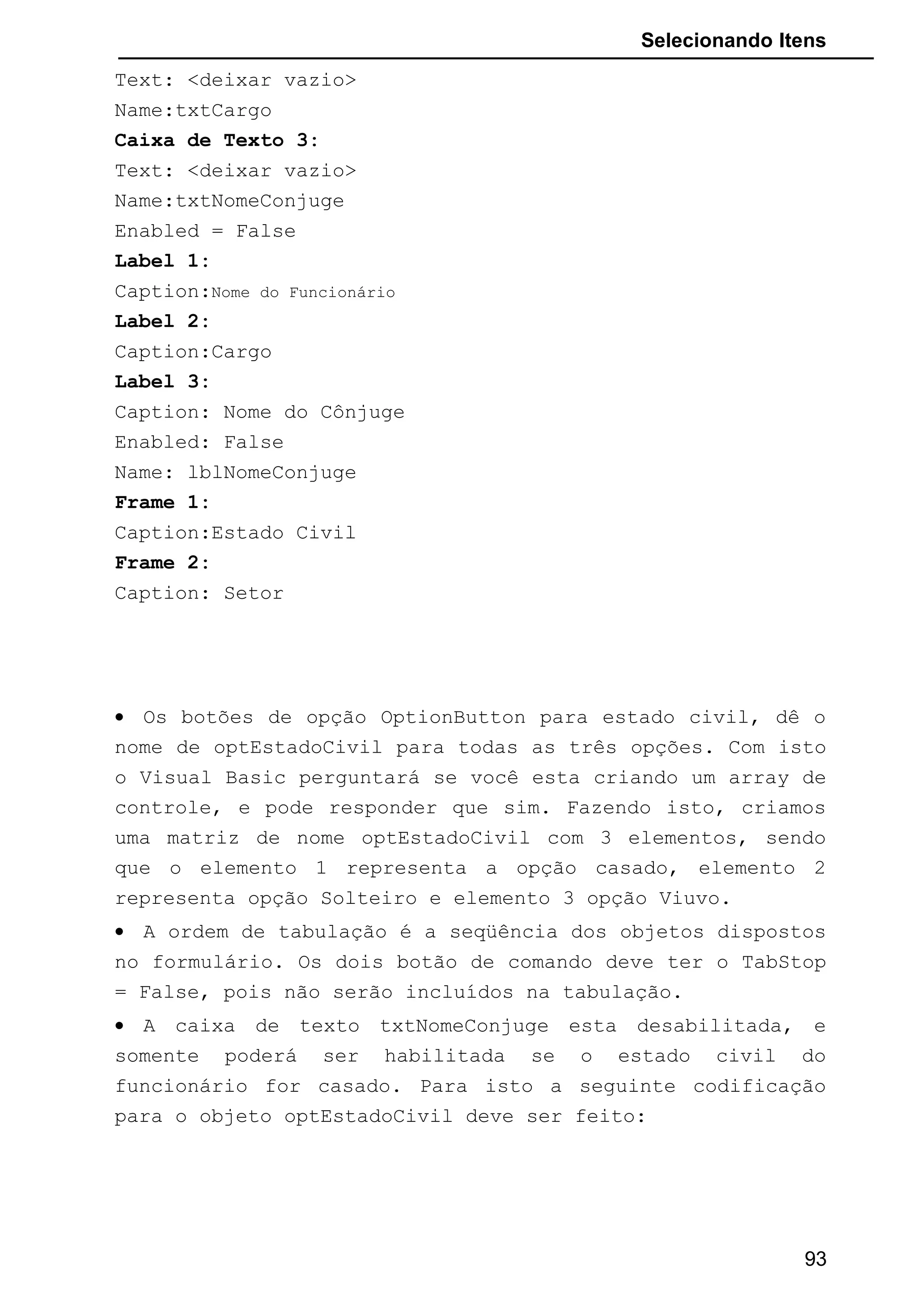 Selecionando Itens
Text: <deixar vazio>
Name:txtCargo
Caixa de Texto 3:
Text: <deixar vazio>
Name:txtNomeConjuge
Enabled = False
Label 1:
Caption:Nome do Funcionário
Label 2:
Caption:Cargo
Label 3:
Caption: Nome do Cônjuge
Enabled: False
Name: lblNomeConjuge
Frame 1:
Caption:Estado Civil
Frame 2:
Caption: Setor
• Os botões de opção OptionButton para estado civil, dê o
nome de optEstadoCivil para todas as três opções. Com isto
o Visual Basic perguntará se você esta criando um array de
controle, e pode responder que sim. Fazendo isto, criamos
uma matriz de nome optEstadoCivil com 3 elementos, sendo
que o elemento 1 representa a opção casado, elemento 2
representa opção Solteiro e elemento 3 opção Viuvo.
• A ordem de tabulação é a seqüência dos objetos dispostos
no formulário. Os dois botão de comando deve ter o TabStop
= False, pois não serão incluídos na tabulação.
• A caixa de texto txtNomeConjuge esta desabilitada, e
somente poderá ser habilitada se o estado civil do
funcionário for casado. Para isto a seguinte codificação
para o objeto optEstadoCivil deve ser feito:
93
 