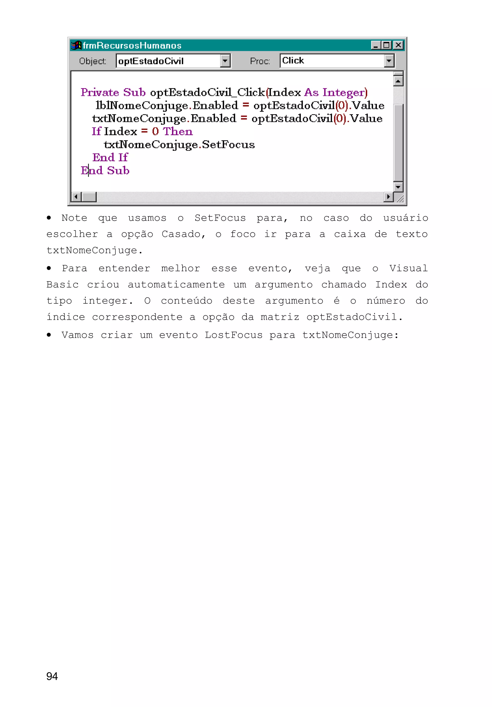 • Note que usamos o SetFocus para, no caso do usuário
escolher a opção Casado, o foco ir para a caixa de texto
txtNomeConjuge.
• Para entender melhor esse evento, veja que o Visual
Basic criou automaticamente um argumento chamado Index do
tipo integer. O conteúdo deste argumento é o número do
índice correspondente a opção da matriz optEstadoCivil.
• Vamos criar um evento LostFocus para txtNomeConjuge:
94
 