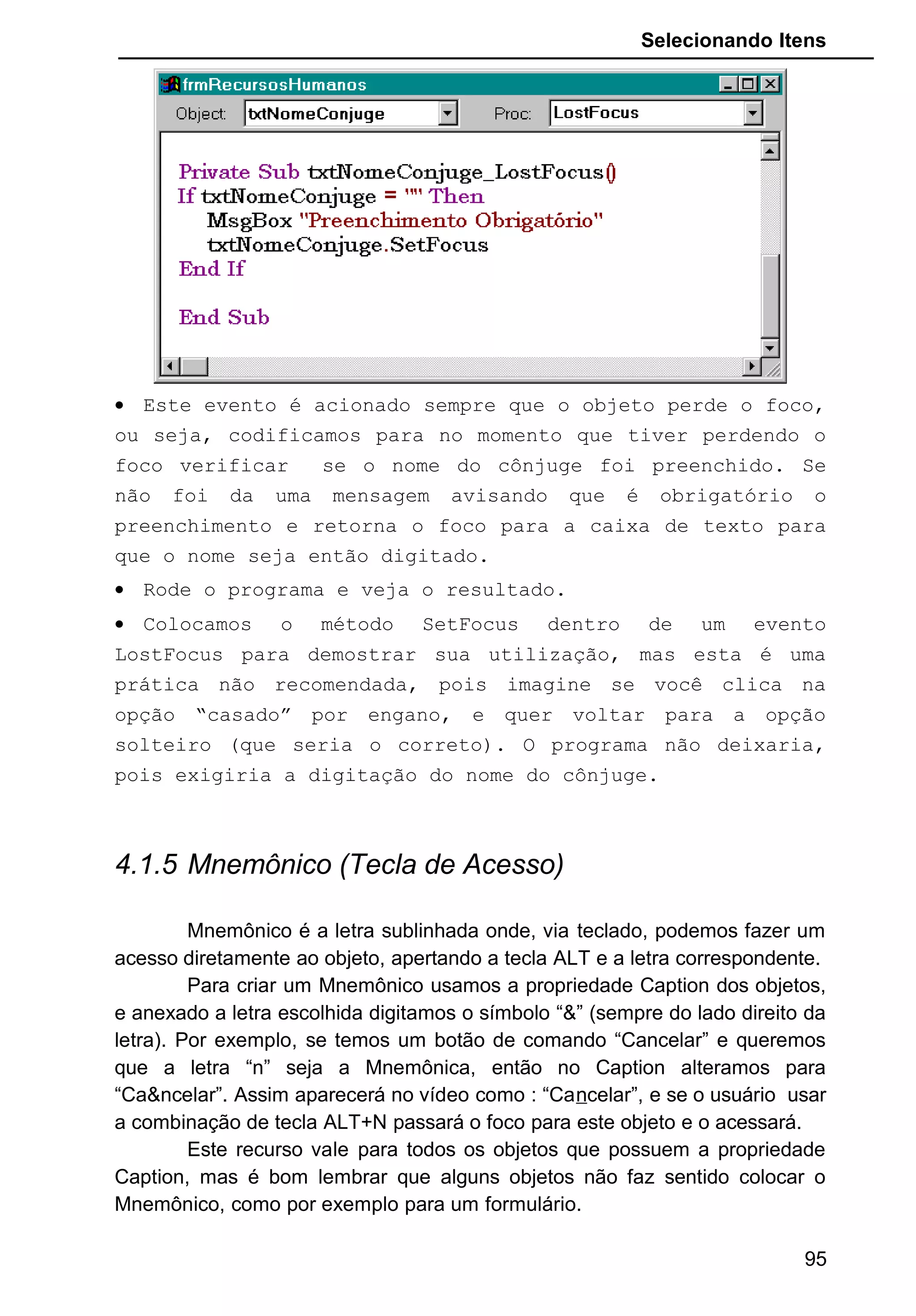 Selecionando Itens
• Este evento é acionado sempre que o objeto perde o foco,
ou seja, codificamos para no momento que tiver perdendo o
foco verificar se o nome do cônjuge foi preenchido. Se
não foi da uma mensagem avisando que é obrigatório o
preenchimento e retorna o foco para a caixa de texto para
que o nome seja então digitado.
• Rode o programa e veja o resultado.
• Colocamos o método SetFocus dentro de um evento
LostFocus para demostrar sua utilização, mas esta é uma
prática não recomendada, pois imagine se você clica na
opção “casado” por engano, e quer voltar para a opção
solteiro (que seria o correto). O programa não deixaria,
pois exigiria a digitação do nome do cônjuge.
4.1.5 Mnemônico (Tecla de Acesso)
Mnemônico é a letra sublinhada onde, via teclado, podemos fazer um
acesso diretamente ao objeto, apertando a tecla ALT e a letra correspondente.
Para criar um Mnemônico usamos a propriedade Caption dos objetos,
e anexado a letra escolhida digitamos o símbolo “&” (sempre do lado direito da
letra). Por exemplo, se temos um botão de comando “Cancelar” e queremos
que a letra “n” seja a Mnemônica, então no Caption alteramos para
“Ca&ncelar”. Assim aparecerá no vídeo como : “Cancelar”, e se o usuário usar
a combinação de tecla ALT+N passará o foco para este objeto e o acessará.
Este recurso vale para todos os objetos que possuem a propriedade
Caption, mas é bom lembrar que alguns objetos não faz sentido colocar o
Mnemônico, como por exemplo para um formulário.
95
 