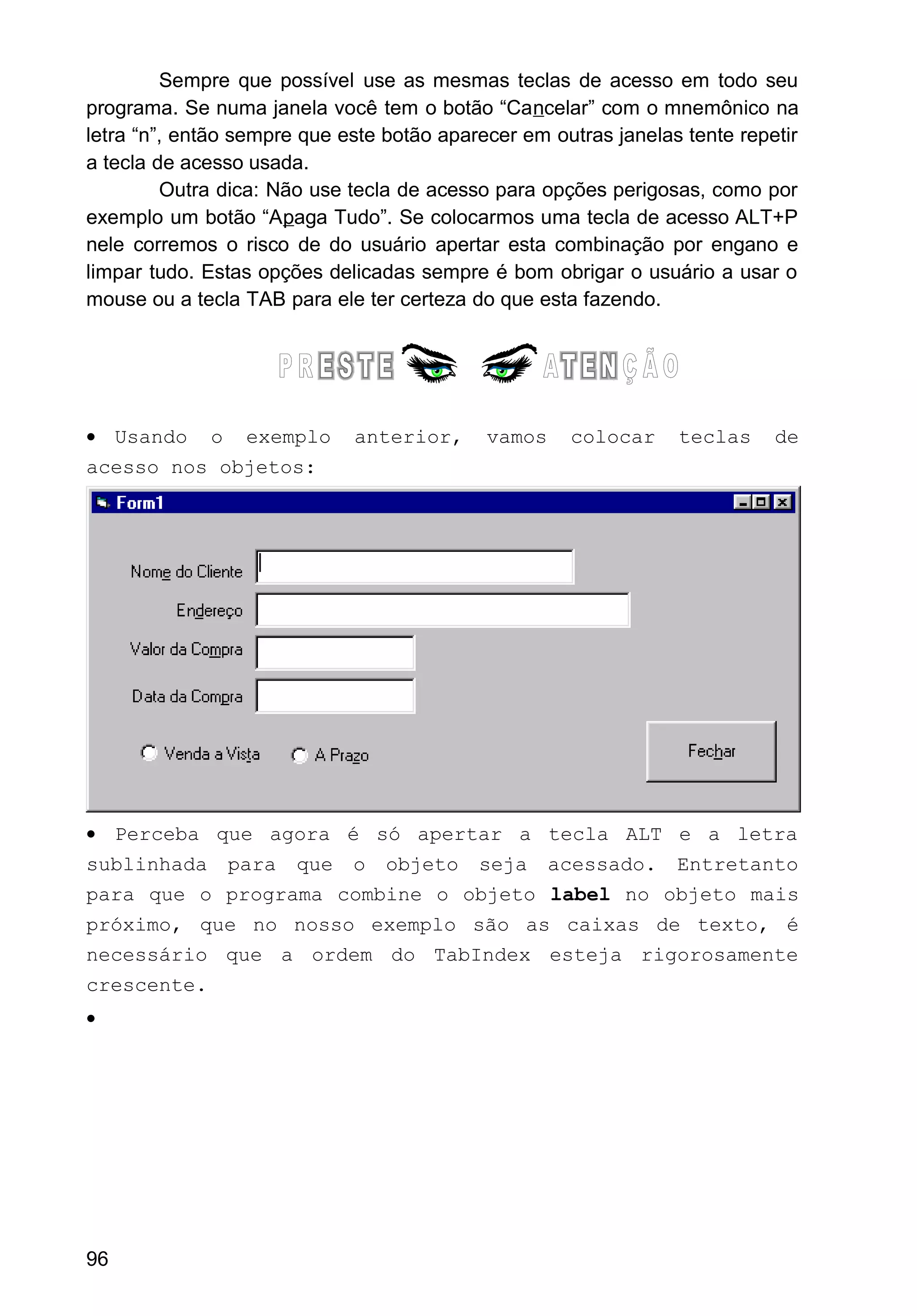 Sempre que possível use as mesmas teclas de acesso em todo seu
programa. Se numa janela você tem o botão “Cancelar” com o mnemônico na
letra “n”, então sempre que este botão aparecer em outras janelas tente repetir
a tecla de acesso usada.
Outra dica: Não use tecla de acesso para opções perigosas, como por
exemplo um botão “Apaga Tudo”. Se colocarmos uma tecla de acesso ALT+P
nele corremos o risco de do usuário apertar esta combinação por engano e
limpar tudo. Estas opções delicadas sempre é bom obrigar o usuário a usar o
mouse ou a tecla TAB para ele ter certeza do que esta fazendo.
• Usando o exemplo anterior, vamos colocar teclas de
acesso nos objetos:
• Perceba que agora é só apertar a tecla ALT e a letra
sublinhada para que o objeto seja acessado. Entretanto
para que o programa combine o objeto label no objeto mais
próximo, que no nosso exemplo são as caixas de texto, é
necessário que a ordem do TabIndex esteja rigorosamente
crescente.
•
96
 