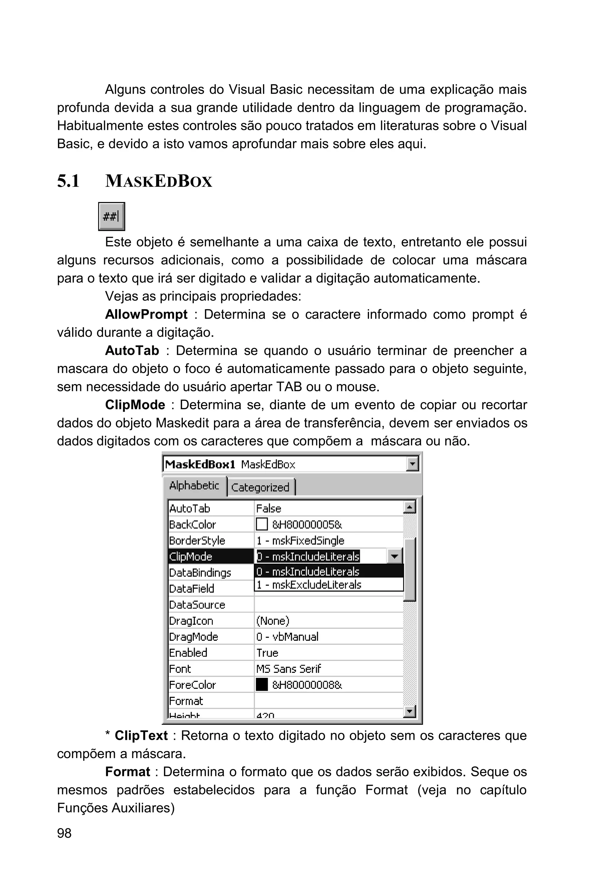 Alguns controles do Visual Basic necessitam de uma explicação mais
profunda devida a sua grande utilidade dentro da linguagem de programação.
Habitualmente estes controles são pouco tratados em literaturas sobre o Visual
Basic, e devido a isto vamos aprofundar mais sobre eles aqui.
5.1 MASKEDBOX
Este objeto é semelhante a uma caixa de texto, entretanto ele possui
alguns recursos adicionais, como a possibilidade de colocar uma máscara
para o texto que irá ser digitado e validar a digitação automaticamente.
Vejas as principais propriedades:
AllowPrompt : Determina se o caractere informado como prompt é
válido durante a digitação.
AutoTab : Determina se quando o usuário terminar de preencher a
mascara do objeto o foco é automaticamente passado para o objeto seguinte,
sem necessidade do usuário apertar TAB ou o mouse.
ClipMode : Determina se, diante de um evento de copiar ou recortar
dados do objeto Maskedit para a área de transferência, devem ser enviados os
dados digitados com os caracteres que compõem a máscara ou não.
* ClipText : Retorna o texto digitado no objeto sem os caracteres que
compõem a máscara.
Format : Determina o formato que os dados serão exibidos. Seque os
mesmos padrões estabelecidos para a função Format (veja no capítulo
Funções Auxiliares)
98
 