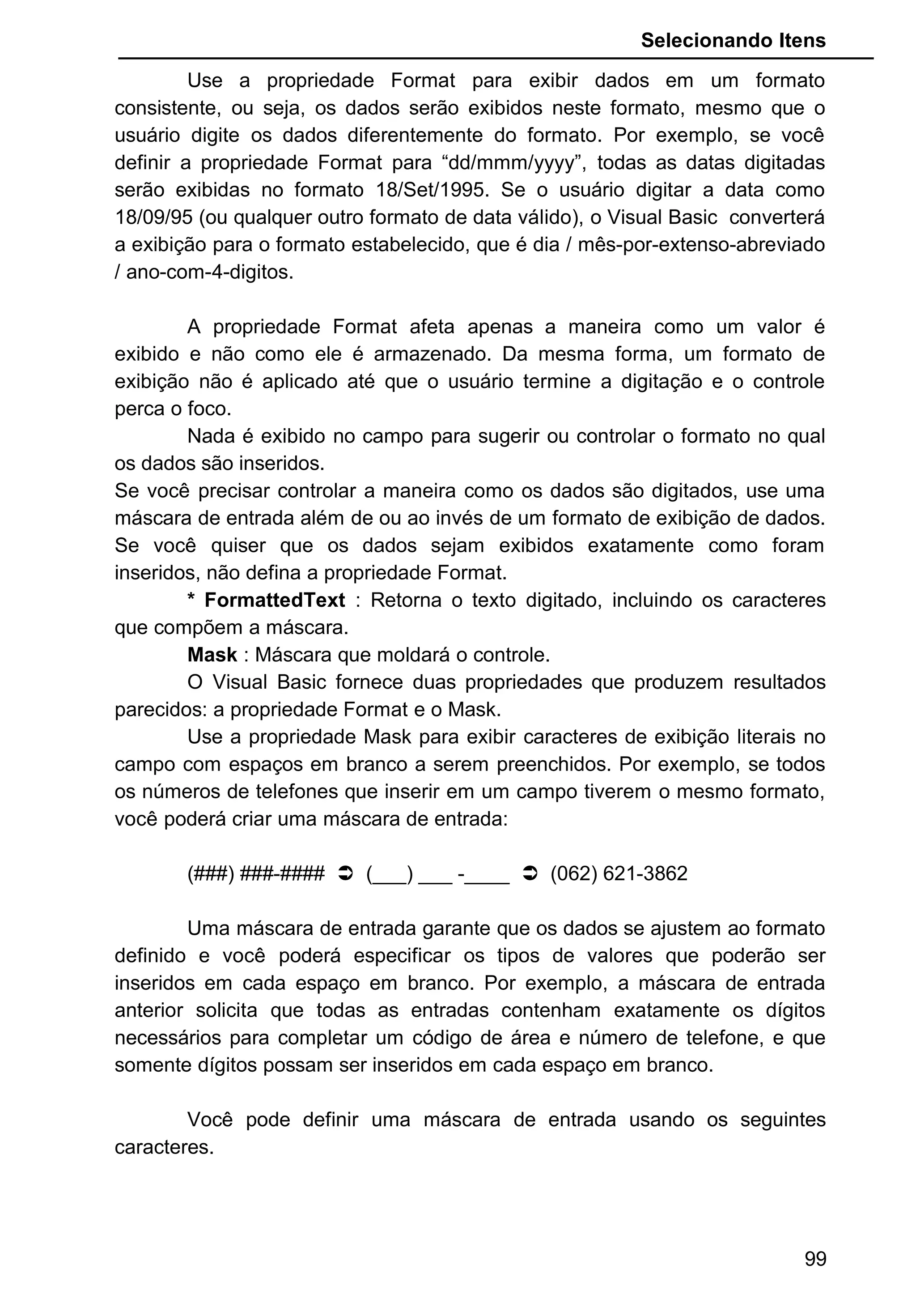 Selecionando Itens
Use a propriedade Format para exibir dados em um formato
consistente, ou seja, os dados serão exibidos neste formato, mesmo que o
usuário digite os dados diferentemente do formato. Por exemplo, se você
definir a propriedade Format para “dd/mmm/yyyy”, todas as datas digitadas
serão exibidas no formato 18/Set/1995. Se o usuário digitar a data como
18/09/95 (ou qualquer outro formato de data válido), o Visual Basic converterá
a exibição para o formato estabelecido, que é dia / mês-por-extenso-abreviado
/ ano-com-4-digitos.
A propriedade Format afeta apenas a maneira como um valor é
exibido e não como ele é armazenado. Da mesma forma, um formato de
exibição não é aplicado até que o usuário termine a digitação e o controle
perca o foco.
Nada é exibido no campo para sugerir ou controlar o formato no qual
os dados são inseridos.
Se você precisar controlar a maneira como os dados são digitados, use uma
máscara de entrada além de ou ao invés de um formato de exibição de dados.
Se você quiser que os dados sejam exibidos exatamente como foram
inseridos, não defina a propriedade Format.
* FormattedText : Retorna o texto digitado, incluindo os caracteres
que compõem a máscara.
Mask : Máscara que moldará o controle.
O Visual Basic fornece duas propriedades que produzem resultados
parecidos: a propriedade Format e o Mask.
Use a propriedade Mask para exibir caracteres de exibição literais no
campo com espaços em branco a serem preenchidos. Por exemplo, se todos
os números de telefones que inserir em um campo tiverem o mesmo formato,
você poderá criar uma máscara de entrada:
(###) ###-####  (___) ___ -____  (062) 621-3862
Uma máscara de entrada garante que os dados se ajustem ao formato
definido e você poderá especificar os tipos de valores que poderão ser
inseridos em cada espaço em branco. Por exemplo, a máscara de entrada
anterior solicita que todas as entradas contenham exatamente os dígitos
necessários para completar um código de área e número de telefone, e que
somente dígitos possam ser inseridos em cada espaço em branco.
Você pode definir uma máscara de entrada usando os seguintes
caracteres.
99
 