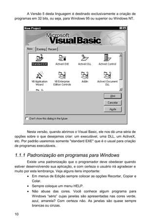 A Versão 5 desta linguagem é destinado exclusivamente a criação de
programas em 32 bits, ou seja, para Windows 95 ou superior ou Windows NT.
Nesta versão, quando abrimos o Visual Basic, ele nos dá uma séria de
opções sobre o que desejamos criar: um executável, uma DLL, um ActiveX,
etc. Por padrão usaremos somente "standard EXE" que é o usual para criação
de programas executáveis.
1.1.1 Padronização em programas para Windows
Existe uma padronização que o programador deve obedecer quando
estiver desenvolvendo sua aplicação, e com certeza o usuário irá agradecer e
muito por esta lembrança. Veja alguns itens importante:
• Em menus de Edição sempre colocar as opções Recortar, Copiar e
Colar.
• Sempre coloque um menu HELP.
• Não abuse das cores. Você conhece algum programa para
Windows “sério” cujas janelas são apresentadas nas cores verde,
azul, amarela? Com certeza não. As janelas são quase sempre
brancas ou cinzas.
10
 