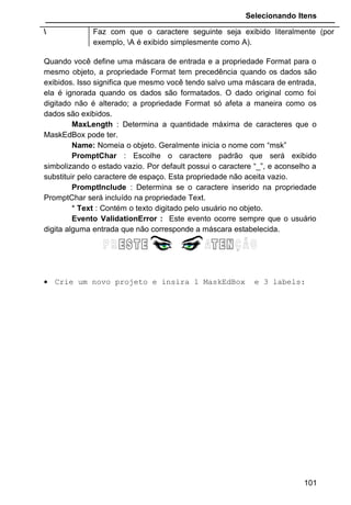 Selecionando Itens
 Faz com que o caractere seguinte seja exibido literalmente (por
exemplo, A é exibido simplesmente como A).
Quando você define uma máscara de entrada e a propriedade Format para o
mesmo objeto, a propriedade Format tem precedência quando os dados são
exibidos. Isso significa que mesmo você tendo salvo uma máscara de entrada,
ela é ignorada quando os dados são formatados. O dado original como foi
digitado não é alterado; a propriedade Format só afeta a maneira como os
dados são exibidos.
MaxLength : Determina a quantidade máxima de caracteres que o
MaskEdBox pode ter.
Name: Nomeia o objeto. Geralmente inicia o nome com “msk”
PromptChar : Escolhe o caractere padrão que será exibido
simbolizando o estado vazio. Por default possui o caractere “_”, e aconselho a
substituir pelo caractere de espaço. Esta propriedade não aceita vazio.
PromptInclude : Determina se o caractere inserido na propriedade
PromptChar será incluído na propriedade Text.
* Text : Contém o texto digitado pelo usuário no objeto.
Evento ValidationError : Este evento ocorre sempre que o usuário
digita alguma entrada que não corresponde a máscara estabelecida.
• Crie um novo projeto e insira 1 MaskEdBox e 3 labels:
101
 