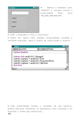 • Nomeie o maskedit para
“mskCGC” e coloque altere a
propriedade Mask para
“##.###.###/###-##”.
• Rode o programa e veja o resultado.
• Vamos ver agora como algumas propriedades recebem o
conteúdo digitado. Abra a janela de codificação e digite:
• Cada propriedade recebe o conteúdo de uma maneira.
Quando precisar armazenar ou apresentar esse conteúdo é só
escolher a forma que necessitar.
102
 