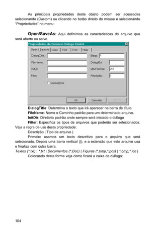 As principais propriedades deste objeto podem ser acessadas
selecionando (Custom) ou clicando no botão direito do mouse e selecionando
“Propriedades” no menu:
Open/SaveAs: Aqui definimos as características do arquivo que
será aberto ou salvo.
DialogTitle: Determina o texto que irá aparecer na barra de título.
FileName: Nome e Caminho padrão para um determinado arquivo.
InitDir: Diretório padrão onde sempre será iniciado o diálogo
Filter: Especifica os tipos de arquivos que poderão ser selecionados.
Veja a regra de uso desta propriedade:
Descrição | Tipo de arquivo |
Primeiro usamos um texto descritivo para o arquivo que será
selecionado. Depois uma barra vertical (|), e a extensão que este arquivo usa
e finaliza com outra barra.
Textos (*.txt) | *.txt | Documentos (*.Doc) | Figuras (*.bmp,*.pcx) | *.bmp;*.ico |
Colocando desta forma veja como ficará a caixa de diálogo:
104
 