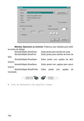 Métodos Aplicáveis ao Controle: Podemos usar métodos para exibir
as caixas de diálogo.
NomeDoObjeto.ShowColor Exibe janela para escolha de cores.
NomeDoObjeto.ShowFont Exibe janela para escolha de fonte de
letra.
NomeDoObjeto.ShowOpen Exibe janela com opções de abrir
arquivo.
NomeDoObjeto.ShowSave Exibe janela com opções para salvar
arquivo.
NomeDoObjeto.ShowPrinter Exibe janela com opções de
impressão.
• Crie um formulário da seguinte forma:
108
 