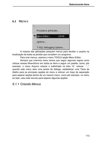 Selecionando Itens
6.1 MENUS
A maioria das aplicações possuem menus para facilitar o usuário na
localização de todas as janelas que compõem um programa.
Para criar menus, usamos o menu TOOLS opção Menu Editor.
Sempre que criarmos menu temos que seguir algumas regras como
colocar acesso Mnemônico em todos os itens e seguir um padrão, como, pôr
exemplo, o menu Arquivo colocar o sublinhado na letra “A”, colocar “...”
quando este menu abre uma janela de diálogo, estabelecer uma Tecla de
Atalho para as principais opções do menu e colocar um traço de separação
para separar seções dentro de um mesmo menu, como pôr exemplo, no menu
ao lado, usou este recurso para separar algumas opções.
6.1.1 Criando Menus
113
 