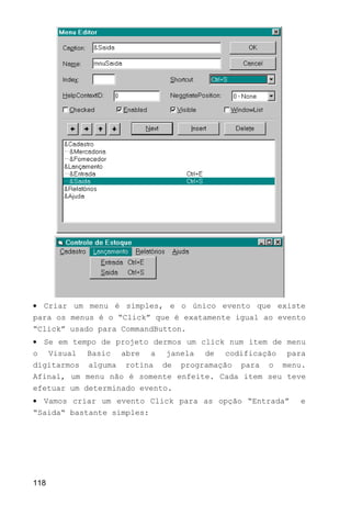 • Criar um menu é simples, e o único evento que existe
para os menus é o “Click” que é exatamente igual ao evento
“Click” usado para CommandButton.
• Se em tempo de projeto dermos um click num item de menu
o Visual Basic abre a janela de codificação para
digitarmos alguma rotina de programação para o menu.
Afinal, um menu não é somente enfeite. Cada item seu teve
efetuar um determinado evento.
• Vamos criar um evento Click para as opção “Entrada” e
“Saida“ bastante simples:
118
 