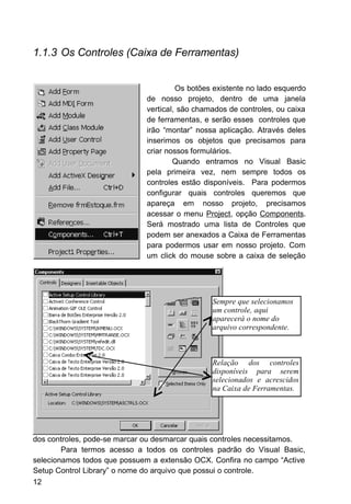 1.1.3 Os Controles (Caixa de Ferramentas)
Os botões existente no lado esquerdo
de nosso projeto, dentro de uma janela
vertical, são chamados de controles, ou caixa
de ferramentas, e serão esses controles que
irão “montar” nossa aplicação. Através deles
inserimos os objetos que precisamos para
criar nossos formulários.
Quando entramos no Visual Basic
pela primeira vez, nem sempre todos os
controles estão disponíveis. Para podermos
configurar quais controles queremos que
apareça em nosso projeto, precisamos
acessar o menu Project, opção Components.
Será mostrado uma lista de Controles que
podem ser anexados a Caixa de Ferramentas
para podermos usar em nosso projeto. Com
um click do mouse sobre a caixa de seleção
dos controles, pode-se marcar ou desmarcar quais controles necessitamos.
Para termos acesso a todos os controles padrão do Visual Basic,
selecionamos todos que possuem a extensão OCX. Confira no campo “Active
Setup Control Library” o nome do arquivo que possui o controle.
12
Sempre que selecionamos
um controle, aqui
aparecerá o nome do
arquivo correspondente.
Relação dos controles
disponíveis para serem
selecionados e acrescidos
na Caixa de Ferramentas.
 