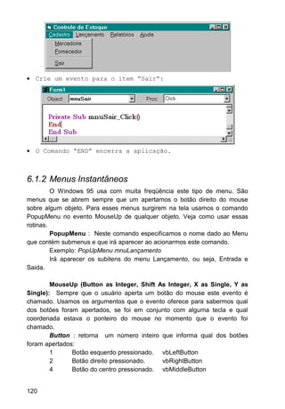 • Crie um evento para o item “Sair”:
• O Comando “END” encerra a aplicação.
6.1.2 Menus Instantâneos
O Windows 95 usa com muita freqüência este tipo de menu. São
menus que se abrem sempre que um apertamos o botão direito do mouse
sobre algum objeto. Para esses menus surgirem na tela usamos o comando
PopupMenu no evento MouseUp de qualquer objeto. Veja como usar essas
rotinas.
PopupMenu : Neste comando especificamos o nome dado ao Menu
que contém submenus e que irá aparecer ao acionarmos este comando.
Exemplo: PopUpMenu mnuLançamento
Irá aparecer os subitens do menu Lançamento, ou seja, Entrada e
Saida.
MouseUp (Button as Integer, Shift As Integer, X as Single, Y as
Single): Sempre que o usuário aperta um botão do mouse este evento é
chamado. Usamos os argumentos que o evento oferece para sabermos qual
dos botões foram apertados, se foi em conjunto com alguma tecla e qual
coordenada estava o ponteiro do mouse no momento que o evento foi
chamado.
Button : retorna um número inteiro que informa qual dos botões
foram apertados:
1 Botão esquerdo pressionado. vbLeftButton
2 Botão direito pressionado. vbRightButton
4 Botão do centro pressionado. vbMiddleButton
120
 