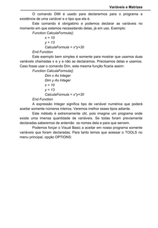 Variáveis e Matrizes
O comando DIM é usado para declararmos para o programa a
existência de uma variável e o tipo que ela é.
Este comando é obrigatório e podemos declarar as variáveis no
momento em que estamos necessitando delas, já em uso. Exemplo:
Function CalculaFormula()
x = 10
y = 13
CalculaFormula = x*y+30
End Function
Este exemplo bem simples é somente para mostrar que usamos duas
variávels chamadas x e y e não as declaramos. Precisamos delas e usamos.
Caso fosse usar o comando Dim, esta mesma função ficaria assim:
Function CalculaFormula()
Dim x As Integer
Dim y As Integer
x = 10
y = 13
CalculaFormula = x*y+30
End Function
A expressão Integer significa tipo de variável numérica que poderá
aceitar somente números inteiros. Veremos melhor esses tipos adiante.
Este método é extremamente útil, pois imagine um programa onde
existe uma imensa quantidade de variáveis. Se todas foram previamente
declaradas saberemos de antemão os nomes dela e para que servem.
Podemos forçar o Visual Basic a aceitar em nosso programa somente
variáveis que foram declaradas. Para tanto temos que acessar o TOOLS no
menu principal, opção OPTIONS:
 