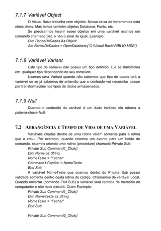 7.1.7 Variável Object
O Visual Basic trabalha com objetos. Nossa caixa de ferramentas está
cheia deles. Mas temos também objetos Database, Fonts, etc.
Se precisarmos inserir esses objetos em uma variável usamos um
comando chamado Set, e não o sinal de igual. Exemplo:
Dim BancoDeDados As Object
Set BancoDeDados = OpenDatabase(“C:Visual BasicBIBLIO.MDB”)
7.1.8 Variável Variant
Este tipo de variável não possui um tipo definido. Ele se transforma
em qualquer tipo dependendo de seu conteúdo.
Usamos uma Variant quando não sabemos que tipo de dados terá a
variável ou se já sabemos de antemão que o conteúdo vai necessitar passar
por transformações nos tipos de dados armazenados.
7.1.9 Null
Quando o conteúdo da variável é um dado inválido ela retorna a
palavra-chave Null.
7.2 ABRANGÊNCIA E TEMPO DE VIDA DE UMA VARIÁVEL
Variáveis criadas dentro de uma rotina valem somente para a rotina
que a criou. Por exemplo, quando criamos um evento para um botão de
comando, estamos criando uma rotina (procedure) chamada Private Sub:
Private Sub Command1_Click()
Dim Nome as String
NomeTeste = “Fechar”
Command1.Caption = NomeTeste
End Sub
A variável NomeTeste que criamos dentro do Private Sub possui
validade somente dentro desta rotina de código. Chamamos de variável Local.
Quando encerrar (comando End Sub) a variável será retirada da memória do
computador e não mais existirá. Outro Exemplo:
Private Sub Command1_Click()
Dim NomeTeste as String
NomeTeste = “Fechar”
End Sub
Private Sub Command2_Click()
 