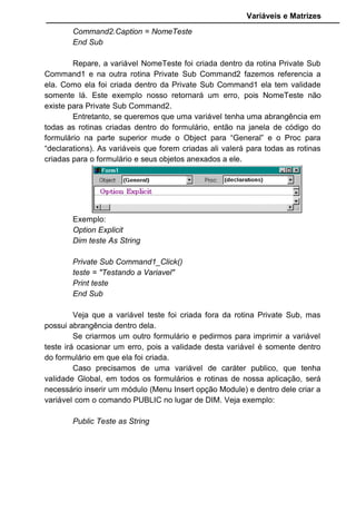 Variáveis e Matrizes
Command2.Caption = NomeTeste
End Sub
Repare, a variável NomeTeste foi criada dentro da rotina Private Sub
Command1 e na outra rotina Private Sub Command2 fazemos referencia a
ela. Como ela foi criada dentro da Private Sub Command1 ela tem validade
somente lá. Este exemplo nosso retornará um erro, pois NomeTeste não
existe para Private Sub Command2.
Entretanto, se queremos que uma variável tenha uma abrangência em
todas as rotinas criadas dentro do formulário, então na janela de código do
formulário na parte superior mude o Object para “General” e o Proc para
“declarations). As variáveis que forem criadas ali valerá para todas as rotinas
criadas para o formulário e seus objetos anexados a ele.
Exemplo:
Option Explicit
Dim teste As String
Private Sub Command1_Click()
teste = "Testando a Variavel"
Print teste
End Sub
Veja que a variável teste foi criada fora da rotina Private Sub, mas
possui abrangência dentro dela.
Se criarmos um outro formulário e pedirmos para imprimir a variável
teste irá ocasionar um erro, pois a validade desta variável é somente dentro
do formulário em que ela foi criada.
Caso precisamos de uma variável de caráter publico, que tenha
validade Global, em todos os formulários e rotinas de nossa aplicação, será
necessário inserir um módulo (Menu Insert opção Module) e dentro dele criar a
variável com o comando PUBLIC no lugar de DIM. Veja exemplo:
Public Teste as String
 