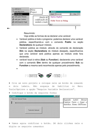 Resumindo:
Veja então as formas de se declarar uma variável:
• Variável pública à todo o programa: podemos declarar uma variável
pública, especificando-a com o comando Public na seção
Declarations de qualquer módulo.
• Variável pública ao módulo: através do comando de declaração
Dim na seção Declarations do módulo desejado, especificamos
que uma variável será pública apenas ao módulo onde fora
declarada.
• variável local à rotina (Sub ou Function): declarando uma variável
com o comando Dim dentro de qualquer procedimento Sub ou
Function a mesma será reconhecida apenas pelo procedimento.
•
• Crie um novo projeto e coloque nele um botão de comando
e dois Labels. Não esqueça de habilitar no Menu
Tools/Options a opção “Require Variable Declaration”.
• Codifique o botão da seguinte forma:
• Vamos agora codificar o botão. Dê dois clickes nele e
digite os seguinte comandos:
Menu
Project
Segundo Label. Deixar
Caption Vazio e Ligar o
AutoSize. Nome: lblTreino
Janela de
codificação do
módulo criado
 