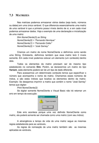 7.3 MATRIZES
Nas matrizes podemos armazenar vários dados (seja texto, números
ou datas) em uma única variável. O que diferencia essencialmente uma matriz
de uma variável é que a primeira possui níveis dentro de si, e em cada nível
podemos armazenar dados. Veja o exemplo de uma declaração e inicialização
de uma matriz:
Dim NomeCliente(3) as String
NomeCliente(0) = “Fernando Henrique”
NomeCliente(1) = “Fernando Collor”
NomeCliente(2) = “José Sarney”
Criamos um matriz de nome NomeCliente e definimos como sendo
uma String. Entretanto, definimos também que essa matriz terá 3 níveis
somente. Em cada nível podemos colocar um elemento (um conteúdo) dentro
dele.
Todos os elementos da matriz precisam ser do mesmo tipo
estabelecido no comando Dim. Porém, se declararmos um matriz do tipo
Variant, cada elemento poderá ser de um tipo de dado diferente.
Para acessarmos um determinado conteúdo temos que especificar o
número que acompanha o nome da matriz. Chamamos esses números de
índice, e são estes índices que localiza os elementos dentro da matriz.
Exemplo: Se desejamos imprimir a matriz que contém o nome “José Sarney”
temos que digitar:
Print NomeCliente(2)
Se digitar somente NomeCliente o Visual Basic não irá retornar um
erro em tempo de execução:
Este erro acontece porque uma vez definido NomeCliente como
matriz, ela poderá somente ser chamada como uma matriz (com seu índice).
A abrangência e tempo de vida de uma matriz segue as mesmas
regras estabelecida para as variáveis.
As regras de nomeação de uma matriz também são as mesmas
aplicadas as variáveis.
 
