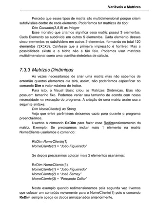 Variáveis e Matrizes
Perceba que esses tipos de matriz são multidimensional porque criam
subdivisões dentro de cada elemento. Poderíamos ter matrizes do tipo:
Dim Contador(3,5,8) as Integer
Esse monstro que criamos significa essa matriz possui 3 elementos.
Cada Elemento se subdivide em outros 5 elementos. Cada elemento desses
cinco elementos se subdividem em outros 8 elementos, formando no total 120
elementos (3X5X8). Confesso que a primeira impressão é horrível. Mas a
possibilidade existe e o bicho não é tão feio. Podemos usar matrizes
multidimensional como uma planilha eletrônica de cálculo.
7.3.3 Matrizes Dinâmicas
As vezes necessitamos de criar uma matriz mas não sabemos de
antemão quantos elementos ela terá, assim, não poderíamos especificar no
comando Dim o valor máximo do índice.
Para isto, o Visual Basic criou as Matrizes Dinâmicas. Elas não
possuem tamanho fixo. Podemos variar seu tamanho de acordo com nossa
necessidade na execução do programa. A criação de uma matriz assim usa a
seguinte sintaxe:
Dim NomeCliente() as String
Veja que entre parênteses deixamos vazio para durante o programa
preenchermos.
Usamos o comando ReDim para fazer esse Redimensionamento da
matriz. Exemplo: Se precisarmos incluir mais 1 elemento na matriz
NomeCliente usariamos o comando:
ReDim NomeCliente(1)
NomeCliente(1) = “João Figueiredo”
Se depois precisarmos colocar mais 2 elementos usariamos:
ReDim NomeCliente(3)
NomeCliente(1) = “João Figueiredo”
NomeCliente(2) = “José Sarney”
NomeCliente(3) = “Fernando Collor”
Neste exemplo quando redimensionamos pela segunda vez tivemos
que colocar um conteúdo novamente para o NomeCliente(1) pois o comando
ReDim sempre apaga os dados armazenados anteriormente.
 