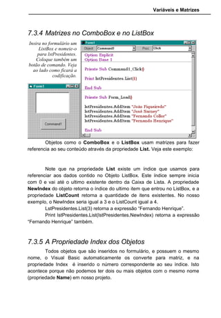 Variáveis e Matrizes
7.3.4 Matrizes no ComboBox e no ListBox
Objetos como o ComboBox e o ListBox usam matrizes para fazer
referencia ao seu conteúdo através da propriedade List. Veja este exemplo:
Note que na propriedade List existe um índice que usamos para
referenciar aos dados contido no Objeto ListBox. Este índice sempre inicia
com 0 e vai até o ultimo existente dentro da Caixa de Lista. A propriedade
NewIndex do objeto retorna o índice do ultimo item que entrou no ListBox, e a
propriedade ListCount retorna a quantidade de itens existentes. No nosso
exemplo, o NewIndex seria igual a 3 e o ListCount igual a 4.
LstPresidentes.List(3) retorna a expressão “Fernando Henrique”.
Print lstPresidentes.List(lstPresidentes.NewIndex) retorna a expressão
“Fernando Henrique” também.
7.3.5 A Propriedade Index dos Objetos
Todos objetos que são inseridos no formulário, e possuem o mesmo
nome, o Visual Basic automaticamente os converte para matriz, e na
propriedade Index é inserido o número correspondente ao seu índice. Isto
acontece porque não podemos ter dois ou mais objetos com o mesmo nome
(propriedade Name) em nosso projeto.
Insira no formulário um
ListBox e nomeie-o
para lstPresidentes.
Coloque também um
botão de comando. Veja
ao lado como ficará a
codificação.
 