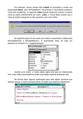 Por exemplo, vamos colocar dois Labels no formulário e mudar sua
propriedade Name para “lblTestaMatriz”. No primeiro o Visual Basic aceitará o
nome sem problemas, no segundo Label quando tentarmos colocar o mesmo
nome já usado anteriormente por outro Label, o Visual Basic avisará que o
nome já existe e pergunta se não queremos usar uma matriz:
Se optarmos pelo sim ele criará uma matriz e renomeará o objeto para
lblTestaMatriz(0) e lblTestaMatriz(1). A propriedade index de cada um
possuirá os números 0 e 1 respectivamente.
Usando uma matriz o nosso objeto agora terá que ser referenciada
com o seu índice para podermos saber qual objeto estamos querendo usar:
Se formos fazer alguma codificação para este objeto, teríamos que
sempre colocar o índice correspondente ao objeto que estamos trabalhando.
 