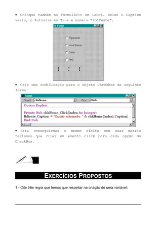 • Coloque também no formulário um Label. Deixe o Caption
vazio, o Autosize em True e nomeio “lblTeste”.
• Crie uma codificação para o objeto CheckBox da seguinte
forma:
• Para conseguirmos o mesmo efeito sem usar matriz
teríamos que criar um evento click para cada opção do
CheckBox.
EXERCÍCIOS PROPOSTOS
1 - Cite três regra que temos que respeitar na criação de uma variável:
 
