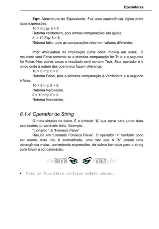 Operadores
Eqv: Abreviatura de Equivalente. Faz uma equivalência lógica entre
duas expressões.
10 > 8 Eqv 8 > 6
Retorna verdadeiro, pois ambas comparações são iguais.
8 > 10 Eqv 8 > 6
Retorna falso, pois as comparações retornam valores diferentes.
Imp: Abreviatura de Implicação (uma coisa implica em outra). O
resultado será False somente se a primeira comparação for True e a segunda
for False. Nos outros casos o resultado será sempre True. Este operador é o
único onde a ordem dos operandos fazem diferença.
10 > 8 Imp 6 > 8
Retorna Falso, pois a primeira comparação é Verdadeira e a segunda
é falsa.
10 > 8 Imp 8 > 6
Retorna Verdadeiro.
8 > 10 Imp 6 > 8
Retorna Verdadeiro.
8.1.4 Operador de String
O mais simples de todos. É o símbolo “&” que serve para juntar duas
expressões ou variáveis texto. Exemplo:
“Lionardo “ & “Fonseca Paiva”
Resulta em “Lionardo Fonseca Paiva”. O operador “+” também pode
ser usado, mas não é aconselhado, uma vez que o “&” possui uma
abrangência maior, convertendo expressões de outros formatos para o string
para forçar a concatenação.
• Crie um formulário conforme modelo abaixo.
 
