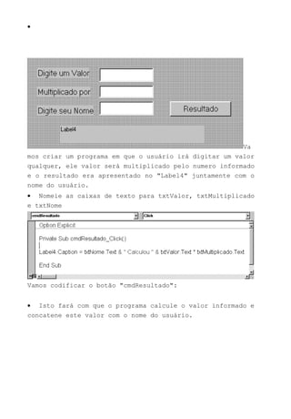 •
Va
mos criar um programa em que o usuário irá digitar um valor
qualquer, ele valor será multiplicado pelo numero informado
e o resultado era apresentado no "Label4" juntamente com o
nome do usuário.
• Nomeie as caixas de texto para txtValor, txtMultiplicado
e txtNome
Vamos codificar o botão "cmdResultado":
• Isto fará com que o programa calcule o valor informado e
concatene este valor com o nome do usuário.
 