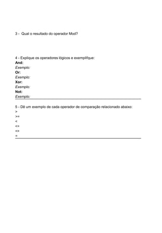 3 - Qual o resultado do operador Mod?
4 - Explique os operadores lógicos e exemplifque:
And:
Exemplo:
Or:
Exemplo:
Xor:
Exemplo:
Not:
Exemplo:
5 - Dê um exemplo de cada operador de comparação relacionado abaixo:
>
>=
<
<=
<>
=
 