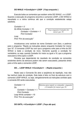DO WHILE <<Condição>> LOOP ( Faça enquanto )
Executa todos os comandos que existem entre DO WHILE e o LOOP.
Quando a execução do programa encontra o comando LOOP, o DO WHILE é
reavaliado e a rotina continua até que a condição estabelecida esteja
satisfeita.
Contador = 0
Do While Contador < 10
Contador = Contador + 1
Print Contador
Loop
Print “Fim da execução”
Inicializamos uma variável de nome Contador com Zero, e pedimos
para o programa: “Repita as instruções abaixo enquanto Contador for menor
que 10”. O comando LOOP faz com que o programa volte para a linha do DO
WHILE e teste a condição de novo. Somente quando a condição for
verdadeira, ou seja, quando Contador for maior ou igual a 10, que o programa
executará a linha após o LOOP.
Perceba que dependendo do resultado da condição os comandos
existentes dentro da estrutura podem não serem executados, passando direto
para a linha após o comando LOOP.
DO ... LOOP WHILE <<Condição>> ( Repita enquanto )
Neste caso o Comando Do abre a seqüência de repetição, mas não
faz nenhum teste de condição. Este teste é feito no final da estrutura com o
comando LOOP WHILE, ou seja, obrigatoriamente as instruções contidas após
o comando DO serão executadas.
Contador = 0
Do
Contador = Contador + 1
Print Contador
Loop While contador < 10
Print “Fim da execução”
DO UNTIL <<Condição>> LOOP ( Faça até que)
Faça enquanto Contador for
menor que 10.
Retorne para repetir os comandos enquanto
o Contador for menor que 10.
 