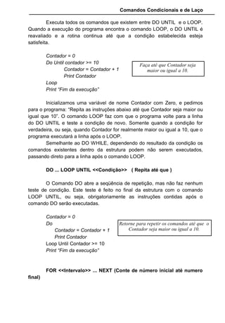 Comandos Condicionais e de Laço
Executa todos os comandos que existem entre DO UNTIL e o LOOP.
Quando a execução do programa encontra o comando LOOP, o DO UNTIL é
reavaliado e a rotina continua até que a condição estabelecida esteja
satisfeita.
Contador = 0
Do Until contador >= 10
Contador = Contador + 1
Print Contador
Loop
Print “Fim da execução”
Inicializamos uma variável de nome Contador com Zero, e pedimos
para o programa: “Repita as instruções abaixo até que Contador seja maior ou
igual que 10”. O comando LOOP faz com que o programa volte para a linha
do DO UNTIL e teste a condição de novo. Somente quando a condição for
verdadeira, ou seja, quando Contador for realmente maior ou igual a 10, que o
programa executará a linha após o LOOP.
Semelhante ao DO WHILE, dependendo do resultado da condição os
comandos existentes dentro da estrutura podem não serem executados,
passando direto para a linha após o comando LOOP.
DO ... LOOP UNTIL <<Condição>> ( Repita até que )
O Comando DO abre a seqüência de repetição, mas não faz nenhum
teste de condição. Este teste é feito no final da estrutura com o comando
LOOP UNTIL, ou seja, obrigatoriamente as instruções contidas após o
comando DO serão executadas.
Contador = 0
Do
Contador = Contador + 1
Print Contador
Loop Until Contador >= 10
Print “Fim da execução”
FOR <<Intervalo>> ... NEXT (Conte de número inicial até numero
final)
Faça até que Contador seja
maior ou igual a 10.
Retorne para repetir os comandos até que o
Contador seja maior ou igual a 10.
 