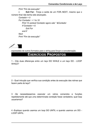 Comandos Condicionais e de Laço
Print “Fim da execução”
• Exit For: Força a saída de um FOR..NEXT, mesmo que o
número final não tenha sido alcançado.
Contador = 0
For Contador = 1 to 10
Print “A variável Contador agora vale “ &Contador
If Contador = 6
Exit For
end if
Next
Print “Fim da execução”
expressões de outros formatos para o string para forçar a concatenação.
EXERCÍCIOS PROPOSTOS
1 - Cite duas diferenças entre um laço DO WHILE e um laço DO - LOOP
WHILE?
2 - Qual intrução que verifica sua condição antes da execução das rotinas que
fazem parte do laço?
3 -Se necessitassemos executar um vários comandos e funções
repetidamente até que uma determinada condição fosse verdadeira, qual loop
usuariamos?
4 -Explique quando usamos um loop DO UNTIL e quando usamos um DO -
LOOP UNTIL:
 