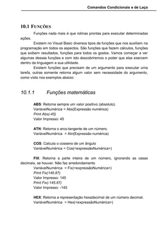 Comandos Condicionais e de Laço
10.1 FUNÇÕES
Funções nada mais é que rotinas prontas para executar determinadas
ações.
Existem no Visual Basic diversos tipos de funções que nos auxiliam na
programação em todos os aspectos. São funções que fazem cálculos, funções
que exibem resultados, funções para todos os gostos. Vamos começar a ver
algumas dessas funções e com isto descobriremos o poder que elas exercem
dentro da linguagem e sua utilidade.
Existem funções que precisam de um argumento para executar uma
tarefa, outras somente retorna algum valor sem necessidade do argumento,
como visto nos exemplos abaixo:
10.1.1 Funções matemáticas
ABS: Retorna sempre um valor positivo (absoluto).
VariávelNumérica = Abs(Expressão numérica)
Print Abs(-45)
Valor Impresso: 45
ATN: Retorna o arco-tangente de um número.
VariávelNumérica = Atn(Expressão numérica)
COS: Calcula o cosseno de um ângulo
VariávelNumérica = Cos(<expressãoNumérica>)
FIX: Retorna a parte inteira de um número, ignorando as casas
decimais, se houver. Não faz arredondamento
VariávelNumérica = Fix(<expressãoNumérica>)
Print Fix(145.87)
Valor Impresso: 145
Print Fix(-145.87)
Valor Impresso: -145
HEX: Retorna a representação hexadecimal de um número decimal.
VariávelNumérica = Hex(<expressãoNumérica>)
 