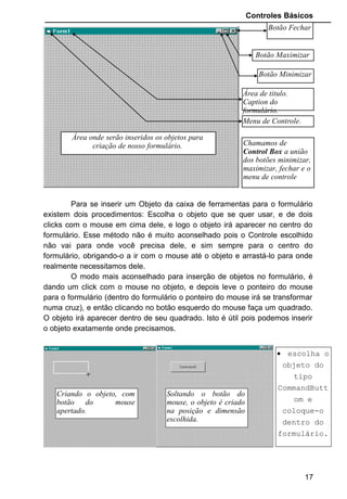 Controles Básicos
Para se inserir um Objeto da caixa de ferramentas para o formulário
existem dois procedimentos: Escolha o objeto que se quer usar, e de dois
clicks com o mouse em cima dele, e logo o objeto irá aparecer no centro do
formulário. Esse método não é muito aconselhado pois o Controle escolhido
não vai para onde você precisa dele, e sim sempre para o centro do
formulário, obrigando-o a ir com o mouse até o objeto e arrastá-lo para onde
realmente necessitamos dele.
O modo mais aconselhado para inserção de objetos no formulário, é
dando um click com o mouse no objeto, e depois leve o ponteiro do mouse
para o formulário (dentro do formulário o ponteiro do mouse irá se transformar
numa cruz), e então clicando no botão esquerdo do mouse faça um quadrado.
O objeto irá aparecer dentro de seu quadrado. Isto é útil pois podemos inserir
o objeto exatamente onde precisamos.
+
+
17
Botão Fechar
Botão Maximizar
Botão Minimizar
Área de titulo.
Caption do
formulário.
Menu de Controle.
Área onde serão inseridos os objetos para
criação de nosso formulário. Chamamos de
Control Box a união
dos botões minimizar,
maximizar, fechar e o
menu de controle
Criando o objeto, com
botão do mouse
apertado.
Soltando o botão do
mouse, o objeto é criado
na posição e dimensão
escolhida.
• escolha o
objeto do
tipo
CommandButt
om e
coloque-o
dentro do
formulário.
 