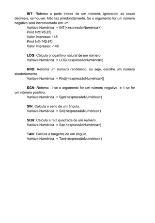 INT: Retorna a parte inteira de um número, ignorando as casas
decimais, se houver. Não faz arredondamento. Se o argumento for um número
negativo será incrementado em um.
VariávelNumérica = INT(<expressãoNumérica>)
Print Int(145.87)
Valor Impresso: 145
Print Int(-145.87)
Valor Impresso: -146
LOG: Calcula o logaritmo natural de um número
VariávelNumérica = LOG(<expressãoNumérica>)
RND: Retorna um número randômico, ou seja, escolhe um número
aleatoriamente.
VariávelNumérica = Rnd[(<expressãoNumérica>)]
SGN: Retorna -1 se o argumento for um número negativo, e 1 se for
um número positivo.
VariávelNumérica = Sgn(<expressãoNumérica>)
SIN: Calcula o seno de um ângulo.
VariávelNumérica = Sin(<expressãoNumérica>)
SQR: Calcula a raiz quadrada de um número.
VariávelNumérica = Sqr(<expressãoNumérica>)
TAN: Calcula a tangente de um ângulo.
VariávelNumérica = Tan(<expressãoNumérica>)
 