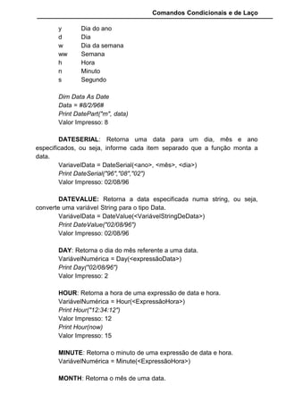 Comandos Condicionais e de Laço
y Dia do ano
d Dia
w Dia da semana
ww Semana
h Hora
n Minuto
s Segundo
Dim Data As Date
Data = #8/2/96#
Print DatePart("m", data)
Valor Impresso: 8
DATESERIAL: Retorna uma data para um dia, mês e ano
especificados, ou seja, informe cada item separado que a função monta a
data.
VariavelData = DateSerial(<ano>, <mês>, <dia>)
Print DateSerial("96","08","02")
Valor Impresso: 02/08/96
DATEVALUE: Retorna a data especificada numa string, ou seja,
converte uma variável String para o tipo Data.
VariávelData = DateValue(<VariávelStringDeData>)
Print DateValue("02/08/96")
Valor Impresso: 02/08/96
DAY: Retorna o dia do mês referente a uma data.
VariávelNumérica = Day(<expressãoData>)
Print Day("02/08/96")
Valor Impresso: 2
HOUR: Retorna a hora de uma expressão de data e hora.
VariávelNumérica = Hour(<ExpressãoHora>)
Print Hour("12:34:12")
Valor Impresso: 12
Print Hour(now)
Valor Impresso: 15
MINUTE: Retorna o minuto de uma expressão de data e hora.
VariávelNumérica = Minute(<ExpressãoHora>)
MONTH: Retorna o mês de uma data.
 