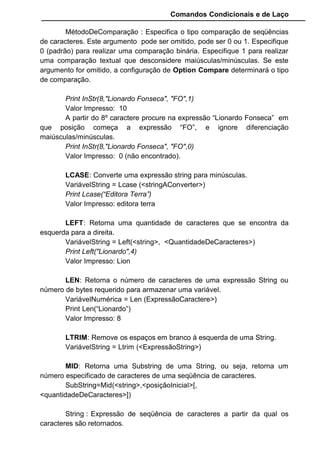 Comandos Condicionais e de Laço
MétodoDeComparação : Especifica o tipo comparação de seqüências
de caracteres. Este argumento pode ser omitido, pode ser 0 ou 1. Especifique
0 (padrão) para realizar uma comparação binária. Especifique 1 para realizar
uma comparação textual que desconsidere maiúsculas/minúsculas. Se este
argumento for omitido, a configuração de Option Compare determinará o tipo
de comparação.
Print InStr(8,"Lionardo Fonseca", "FO",1)
Valor Impresso: 10
A partir do 8º caractere procure na expressão “Lionardo Fonseca” em
que posição começa a expressão “FO”, e ignore diferenciação
maiúsculas/minúsculas.
Print InStr(8,"Lionardo Fonseca", "FO",0)
Valor Impresso: 0 (não encontrado).
LCASE: Converte uma expressão string para minúsculas.
VariávelString = Lcase (<stringAConverter>)
Print Lcase(“Editora Terra”)
Valor Impresso: editora terra
LEFT: Retorna uma quantidade de caracteres que se encontra da
esquerda para a direita.
VariávelString = Left(<string>, <QuantidadeDeCaracteres>)
Print Left("Lionardo",4)
Valor Impresso: Lion
LEN: Retorna o número de caracteres de uma expressão String ou
número de bytes requerido para armazenar uma variável.
VariávelNumérica = Len (ExpressãoCaractere>)
Print Len(“Lionardo”)
Valor Impresso: 8
LTRIM: Remove os espaços em branco à esquerda de uma String.
VariávelString = Ltrim (<ExpressãoString>)
MID: Retorna uma Substring de uma String, ou seja, retorna um
número especificado de caracteres de uma seqüência de caracteres.
SubString=Mid(<string>,<posiçãoInicial>[,
<quantidadeDeCaracteres>])
String : Expressão de seqüência de caracteres a partir da qual os
caracteres são retornados.
 