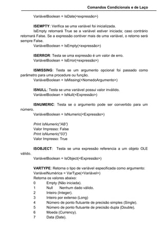Comandos Condicionais e de Laço
VariávelBoolean = IsDate(<expressão>)
ISEMPTY: Verifica se uma variável foi inicializada.
IsEmpty retornará True se a variável estiver iniciada; caso contrário
retornará False. Se a expressão contiver mais de uma variável, o retorno será
sempre False.
VariávelBoolean = IsEmpty(<expressão>)
ISERROR: Testa se uma expressão é um valor de erro.
VariávelBoolean = IsError(<expressão>)
ISMISSING: Testa se um argumento opcional foi passado como
parâmetro para uma procedure ou função.
VariávelBoolean = IsMissing(<NomedoArgumento>)
ISNULL: Testa se uma variável possui valor inválido.
VariávelBoolean = IsNull(<Expressão>)
ISNUMERIC: Testa se o argumento pode ser convertido para um
número.
VariávelBoolean = IsNumeric(<Expressão>)
Print IsNumeric(“AB”)
Valor Impresso: False
Print IsNumeric(“03”)
Valor Impresso: True
ISOBJECT: Testa se uma expressão referencia a um objeto OLE
válido.
VariávelBoolean = IsObject(<Expressão>)
VARTYPE: Retorna o tipo de variável especificada como argumento:
VariávelNumérica = VarType(<Variável>)
Retorna os valores abaixo:
0 Empty (Não iniciada).
1 Null Nenhum dado válido.
2 Inteiro (Integer).
3 Inteiro por extenso (Long)
4 Número de ponto flutuante de precisão simples (Single).
5 Número de ponto flutuante de precisão dupla (Double).
6 Moeda (Currency).
7 Data (Date).
 