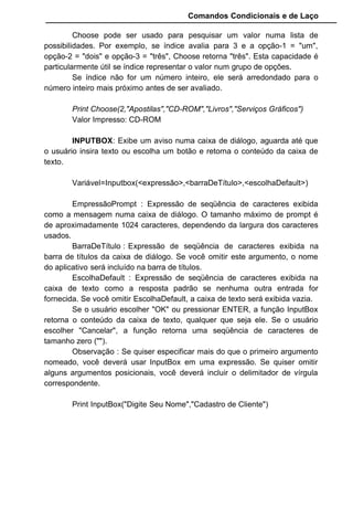 Comandos Condicionais e de Laço
Choose pode ser usado para pesquisar um valor numa lista de
possibilidades. Por exemplo, se índice avalia para 3 e a opção-1 = "um",
opção-2 = "dois" e opção-3 = "três", Choose retorna "três". Esta capacidade é
particularmente útil se índice representar o valor num grupo de opções.
Se índice não for um número inteiro, ele será arredondado para o
número inteiro mais próximo antes de ser avaliado.
Print Choose(2,"Apostilas","CD-ROM","Livros","Serviços Gráficos")
Valor Impresso: CD-ROM
INPUTBOX: Exibe um aviso numa caixa de diálogo, aguarda até que
o usuário insira texto ou escolha um botão e retorna o conteúdo da caixa de
texto.
Variável=Inputbox(<expressão>,<barraDeTítulo>,<escolhaDefault>)
EmpressãoPrompt : Expressão de seqüência de caracteres exibida
como a mensagem numa caixa de diálogo. O tamanho máximo de prompt é
de aproximadamente 1024 caracteres, dependendo da largura dos caracteres
usados.
BarraDeTítulo : Expressão de seqüência de caracteres exibida na
barra de títulos da caixa de diálogo. Se você omitir este argumento, o nome
do aplicativo será incluído na barra de títulos.
EscolhaDefault : Expressão de seqüência de caracteres exibida na
caixa de texto como a resposta padrão se nenhuma outra entrada for
fornecida. Se você omitir EscolhaDefault, a caixa de texto será exibida vazia.
Se o usuário escolher "OK" ou pressionar ENTER, a função InputBox
retorna o conteúdo da caixa de texto, qualquer que seja ele. Se o usuário
escolher "Cancelar", a função retorna uma seqüência de caracteres de
tamanho zero ("").
Observação : Se quiser especificar mais do que o primeiro argumento
nomeado, você deverá usar InputBox em uma expressão. Se quiser omitir
alguns argumentos posicionais, você deverá incluir o delimitador de vírgula
correspondente.
Print InputBox("Digite Seu Nome","Cadastro de Cliente")
 
