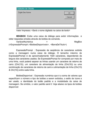 Valor Impresso: <Será o nome digitado na caixa de texto>
MSGBOX: Exibe uma caixa de diálogo para exibir informações e
obter respostas simples através de botões de comando.
VariávelNumérica = MsgBox
(<ExpressãoPrompt>,<BotõesDisponíveis>, <BarraDeTítulo>)
ExpressãoPrompt : Expressão de seqüência de caracteres exibida
como a mensagem numa caixa de diálogo. O tamanho máximo de
ExpressãoPrompt é de aproximadamente 1024 caracteres, dependendo da
largura dos caracteres usados. Se ExpressãoPrompt for composto por mais de
uma linha, você poderá separar as linhas usando um caractere de retorno de
carro (Chr(13)), um caractere de alimentação de linha (Chr(10)) ou uma
combinação de caracteres de retorno de carro e alimentação de linha (Chr(13)
& Chr(10)) entre cada linha.
BotõesDisponível : Expressão numérica que é a soma de valores que
especificam o número e tipo de botões a serem exibidos, o estilo de ícone a
ser usado, a identidade do botão padrão e a modalidade da caixa de
mensagem. Se omitido, o valor padrão será 0. Veja abaixo os tipos de botões
disponível:
 