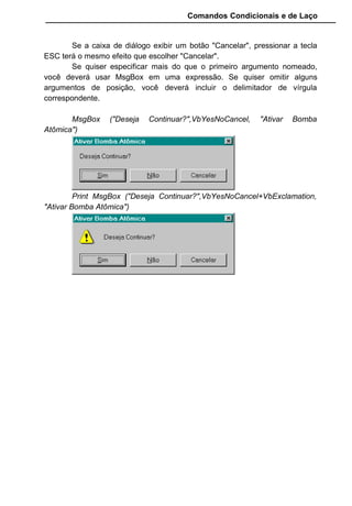 Comandos Condicionais e de Laço
Se a caixa de diálogo exibir um botão "Cancelar", pressionar a tecla
ESC terá o mesmo efeito que escolher "Cancelar".
Se quiser especificar mais do que o primeiro argumento nomeado,
você deverá usar MsgBox em uma expressão. Se quiser omitir alguns
argumentos de posição, você deverá incluir o delimitador de vírgula
correspondente.
MsgBox ("Deseja Continuar?",VbYesNoCancel, "Ativar Bomba
Atômica")
Print MsgBox ("Deseja Continuar?",VbYesNoCancel+VbExclamation,
"Ativar Bomba Atômica")
 