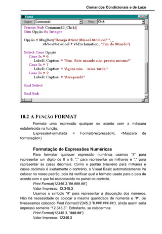 Comandos Condicionais e de Laço
10.2 A FUNÇÃO FORMAT
Formata uma expressão qualquer de acordo com a máscara
estabelecida na função.
ExpressãoFormatada = Format(<expressão>[, <Mascara de
formatação>)
Formatação de Expressões Numéricas
Para formatar qualquer expressão numérica usamos “#” para
representar um digito de 0 a 9, “,” para representar os milhares e “.” para
representar as casas decimais. Como o padrão brasileiro para milhares e
casas decimais é exatamente o contrário, o Visual Basic automaticamente irá
colocar no nosso padrão, pois irá verificar qual o formato usado para o pais de
acordo com o que foi estabelecido no painel de controle.
Print Format(12345.3,”##,###.##”)
Valor Impresso: 12.345,3
Usamos o simbolo “#” para representar a disposição dos números.
Não há necessidade de colocar a mesma quantidade de números e “#”. Se
tivessesmos colocado Print Format(12345.3,”#,###,###.##”), ainda assim seria
impresso somente “12.345,3”. Entretanto, se colocarmos:
Print Format(12345.3, "###.##")
Valor Impresso: 12345,3
 